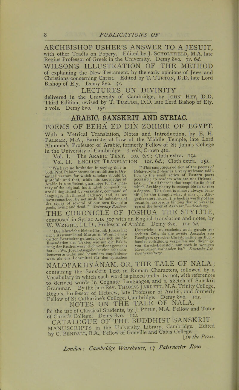 ARCHBISHOP USHER’S ANSWER TO A JESUIT, with other Trails on Popery. Edited by J. Scholefield, M.A. late Regius Professor of Greek in the University. Demy 8vo. js. 6d. WILSON’S ILLUSTRATION OF THE METHOD of explaining the New Testament, by the early opinions of Jews and Christians concerning Christ. Edited by T. Turton, D.D. late Lord Bishop of Ely. Demy 8vo. 5^. LECTURES ON DIVINITY delivered in the University of Cambridge, by John Hey, D.D. Third Edition, revised by T. Turton, D.D. late Lord Bishop of Ely. 2 vols. Demy 8vo. 15J. ARABIC, SANSKRIT AND SYRIAC. POEMS OF BEHA ED DIN ZOHEIR OF EGYPT. With a Metrical Translation, Notes and Introduction, by E. H. Palmer, M.A., Barrister-at-Law of the Middle Temple, late Lord Almoner’s Professor of Arabic, formerly Fellow of St John’s College in the University of Cambridge. 3 vols. Crown 4to. Vol. I. The Arabic Text, ioj. 6d.\ Cloth extra. 15J. Vol. II. English Translation, ioj. 6d.; Cloth extra. 15J. “We have no hesitation in saying that in both Prof. Palmer has made an addition to Ori- ental literature for which scholars should be grateful; and that, while his knowledge of Arabic is a sufficient guarantee for his mas- tery of the original, his English compositions are distinguished by versatility, command of language, rhythmical cadence, and, as we have remarked, by not unskilful imitations of the styles of several of our own favourite poets, living and dead.’’—Saturday Review. “ This sumptuous edition of the poems of Beha-ed-din Zoheir is a very welcome addi- tion to the small series of Eastern poets accessible to readers who are not Oriental- ists. ... In all there is that exquisite finish of which Arabic poetry is susceptible in so rare a degree. The form is almost always beau- tiful, be the thought what it may . . . Alto- gether the inside of the book is worthy of the beautiful arabesque binding that rejoices the eye of the lover of Arab art.”—Academy. yuu.j, **' ‘“a * ^ •» THE CHRONICLE OF JOSHUA THE STYLITE, composed in Syriac A.D. 507 with an English translation and notes, by W. Wright, LL.D., Professor of Arabic. Demy 8vo. ioy. 6d. “ Die lehrreiche kleine Chronik Josuas hat nach Assemani und Martin in Wright einen dritten Bearbeiter gefunden, der sich um die Emendation des Textes wie um die Erkla- rung der Realienvvesentlich verdient gemacht hat. . . Ws. Josua-Ausgabe ist eine sehr dan- kenswerte Gabe und besonders empfehlens- wert als ein Lehrmittel fur den syrischen Unterricht; es erscheint auch gerade zttr rechten Zeit, da die zweite Ausgabe von Roedigers syrischer Chrestomathie im Bucli- handel vollstandig vergriffen und diejenige von Kirsch-Bernstein nur noch in wenigen Exemplareu vorhanden lit.”—Deutsche Lit- terat ter zeit ung. WCIL Hlb cm NALOPAKHYAnAM, OR, THE TALE OF NALA; containing the Sanskrit Text in Roman Characteis, followed by a Vocabulary in which each word is placed under its loot, with leferenccs to derived words in Cognate Languages, and a sketch of Sanskrit Grammar. By the late Rev. Thomas Jarrett, M.A. 1 rimty College, Recrius Professor of Hebrew, late Professor of Arabic, and formeily Fellow of St Catharine’s College, Cambridge. Demy 8vo. ioy. NOTES ON THE TALE OF NALA, for the use of Classical Students, by J. Peile, M.A. Fellow and Tutor of Christ’s College. Demy 8vo. iM;mT,TTT._ P.XTCri)TT CATALOGUE OF THE BUDDHIS1 SANSKRIT MANUSCRIPTS in the University Library, Cambridge. Edited by C Bendall, B.A., Fellow of Gonville and Cains College. 7 [In the Press.