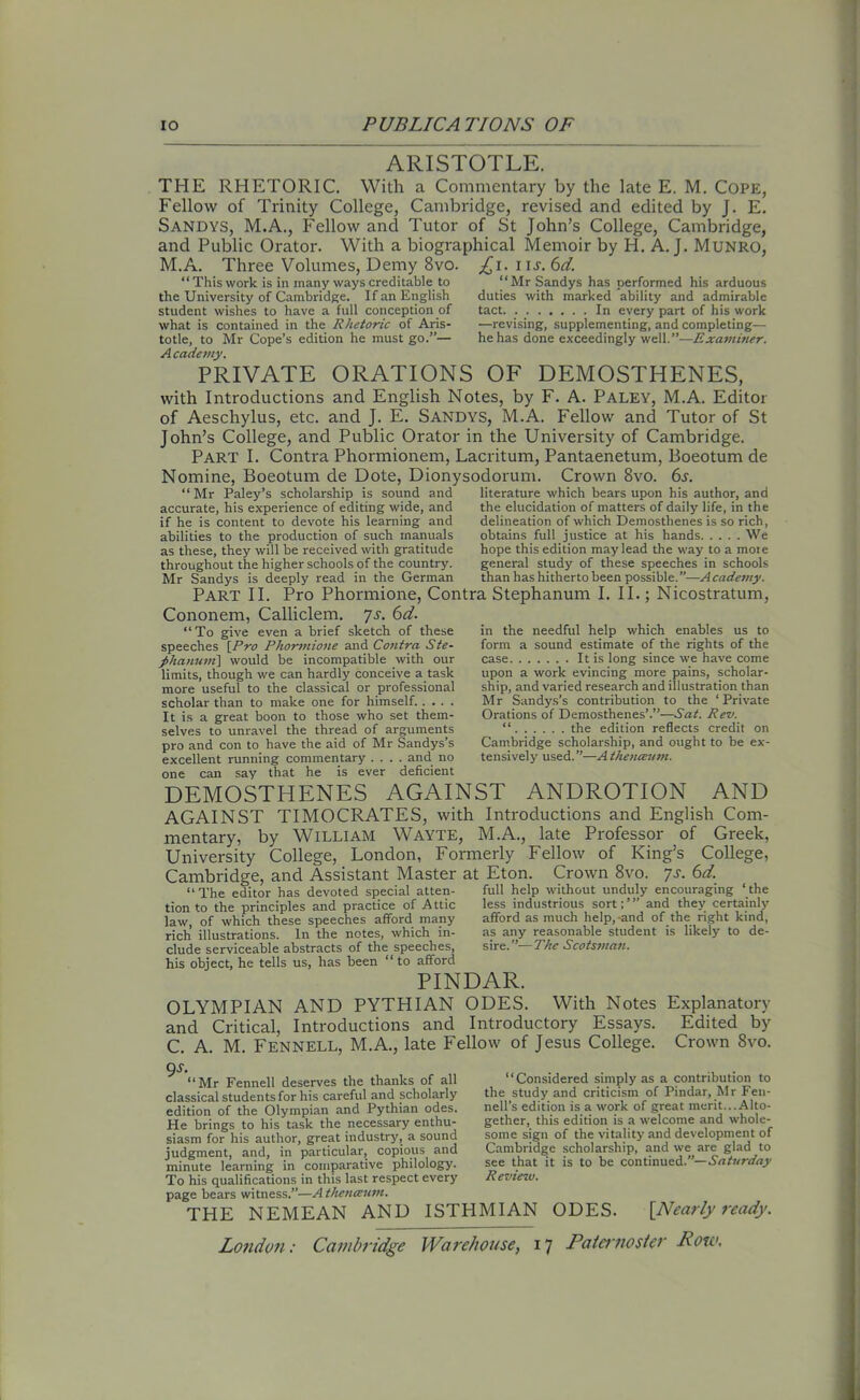 ARISTOTLE. THE RHETORIC. With a Commentary by the late E. M. Cope, Fellow of Trinity College, Cambridge, revised and edited by J. E. SANDYS, M.A., Fellow and Tutor of St John’s College, Cambridge, and Public Orator. With a biographical Memoir by H. A. J. Munro, M.A. Three Volumes, Demy 8vo. £i. i nr. 6d. “ This work is in many ways creditable to the University of Cambridge. If an English student wishes to have a full conception of what is contained in the Rhetoric of Aris- totle, to Mr Cope’s edition he must go.”— Academy. PRIVATE ORATIONS OF DEMOSTHENES, with Introductions and English Notes, by F. A. Paley, M.A. Editor of Aeschylus, etc. and J. E. Sandys, M.A. Fellow and Tutor of St John’s College, and Public Orator in the University of Cambridge. Part I. Contra Phormionem, Lacritum, Pantaenetum, Boeotum de Nomine, Boeotum de Dote, Dionysodorum. Crown 8vo. 6s. “Mr Paley’s scholarship is sound and literature which bears upon his author, and Mr Sandys has performed his arduous duties with marked ability and admirable tact In every part of his work —revising, supplementing, and completing— he has done exceedingly well.”—Examiner. accurate, his experience of editing wide, and if he is content to devote his learning and abilities to the production of such manuals as these, they will be received with gratitude throughout the higher schools of the country. Mr Sandys is deeply read in the German the elucidation of matters of daily life, in the delineation of which Demosthenes is so rich, obtains full justice at his hands We hope this edition may lead the way to a mote general study of these speeches in schools than has hitherto been possible.”—Academy. Part II. Pro Phormione, Contra Stephanum I. II.; Nicostratum, Cononem, Calliclem. *js. 6d. in the needful help which enables us to form a sound estimate of the rights of the case It is long since we have come upon a work evincing more pains, scholar- ship, and varied research and illustration than Mr Sandys’s contribution to the ‘Private Orations of Demosthenes’.”—Sat. Rev. “ the edition reflects credit on Cambridge scholarship, and ought to be ex- tensively used. ”—A thenceum. 1 To give even a brief sketch of these speeches \Pro Phormione and Contra Ste- j>hanuni\ would be incompatible with our limits, though we can hardly conceive a task more useful to the classical or professional scholar than to make one for himself. .... It is a great boon to those who set them- selves to unravel the thread of arguments pro and con to have the aid of Mr Sandys’s excellent running commentary .... and no one can say that he is ever deficient DEMOSTHENES AGAINST ANDROTION AND AGAINST TIMOCRATES, with Introductions and English Com- mentary, by William Wayte, M.A., late Professor of Greek, University College, London, Formerly Fellow of King’s College, Cambridge, and Assistant Master at Eton. Crown 8vo. 7s. 6d. “The editor has devoted special atten- full help without unduly encouraging ‘the tion to the principles and practice of Attic law, of which these speeches afford many rich illustrations. In the notes, which in- clude serviceable abstracts of the speeches, his object, he tells us, has been “ to afford PINDAR. OLYMPIAN AND PYTHIAN ODES. With Notes Explanatory and Critical, Introductions and Introductory Essays. Edited by C. A. M. Fennell, M.A., late Fellow of Jesus College. Crown 8vo. QS. — -• ■ ’ ’ - -c -11 “Considered simply as a contribution to the study and criticism of Pindar, Mr Fen- nell’s edition is a work of great merit.. .Alto- gether, this edition is a welcome and whole- some sign of the vitality and development of Cambridge scholarship, and we are glad to see that it is to be continued.”— Saturday Review. less industrious sort; ’ ” and they certainly afford as much help, and of the right kind, as any reasonable student is likely to de- sire.”—The Scotsman. “Mr Fennell deserves the thanks of all classical students for his careful and scholarly edition of the Olympian and Pythian odes. He brings to his task the necessary enthu- siasm for his author, great industry, a sound judgment, and, in particular, copious and minute learning in comparative philology. To his qualifications in this last respect every page bears witness.”—A thenceum. THE NEMEAN AND ISTHMIAN ODES. [Nearly ready.