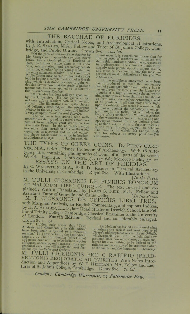 THE BACCHAE with Introduction, Critical Notes, by J. E. Sandys, M.A., Fellow and bridge, and Public Orator. Crown “ Of the present edition of the Racchee by Mr Sandys we may safely say that never before has a Greek play, in England at least, had fuller justice done to its criti- cism, interpretation, and archaiological il- lustration, whether for the young student or the more advanced scholar. The Cambridge Public Orator may be said to have taken the lead m issuing a complete edition of a Greek play, which is destined perhaps to gain re- doubled favour now that the study of ancient monuments has been applied to its illustra- tion.”—Saturday Review. “ Mr Sandys has done well by his poet and by his University. He has given a most welcome gift to scholars both at home and abroad. The illustrations are aptly chosen and delicately executed, and the apparatus crittcus, in the way both of notes and indices is very complete.”—Notes atid Queries. “The volume is interspersed with well- executed woodcuts, and its general attractive- ness of form reflects great credit on the University Press. In the notes Mr Sandys has more than sustained his well-earned reputation as a careful and learned editor aud shows considerable advance in freedom and lightness of style Under such cir- OF EURIPIDES. and Archaeological Illustrations, Tutor of St John’s College, Cam- 8vo. i oj. 6d. cumstances it is superfluous to say that for the purposes of teachers and advanced stu- dents this handsome edition tar surpasses all its predecessors. The volume will add to the already wide popularity of a unique drama and must be reckoned among the most im- portant classical publications of the year ” A theneewm. “ I t has not, like so many such books, been hastily produced to meet the momentary need of some particular examination ; but it has employed for some years the labour and thought of a highly finished scholar, whose aim seems to have been that his book should go forth pot us teres atgue rotundus, armed at all points with all that may throw light upon its subject. The result is a work which will not only assist the schoolboy or under- graduate in his tasks, but will adorn the library of the scholar.” . . “The description ol the woodcuts abounds in interesting and suggestive information upon various points of ancient art, and is a further instance of the very thorough as well as scholar- hke manner in which Mr Sandys deals with his subject at every point.”— The Guardian. NE™I aYf nF GEEEK COINS. By Percy Gard- ner, M.A., F.S.A., Disney Professor of Archaeology. With 16 Auto- WPorlPd I^nTnf-F'T°erPhSr °f C°inS °f «V* of Greek World. Impl 4to. Cloth e«ra, £,.uj. 6d; Morocco backs. £2. 2s. ESSAYS ON THE ART OF PHEIDIAS inyt£ ™ALDS™N’ M-A-. Phil- D-, Reader in Classical Amlueoloo-y m the University of Cambridge. Royal 8vo. With Illustrations. ° M. TULLI CICERONIS DE FINIBUS BONORUM plL^dAWkhUfTLIBf!- QV'NtQUE' The text revised^™ plained, With a Translation by James S. Reid M L Fellow and M T aALs College. ’ \llte M. T. CICERONIS DE OFFICIIS LIBRI TRFS byH ^Holden aLLD ^ EnglisJj ^namentary, and copious Indices, low of^»LL^’ ueJHead Master of IP®wich School, late Fel- of London ' Fourth ^aT1?nd&eJ Cla.ssical Examiner to the University Crown 8vo gs ^ Edltl0n' Revised aad considerably enlarged. Dr Holden truly states that ‘Text, Analysis, and Commentary in this edition have been again subjected to a thorough I™? 11 cert?in'y the best edition extant The Introduction (afterHeine) and notes leave nothing to be desired in point of fulness, accuracy, and neatness ; the tvpo- graphical execution will satisfy the most fas- tidious eye. —Notes and Queries. - ~ - - E^EEI CICERONIS PRO C RABIRTO rPFRF) du^tionIOandISADD^nd ORhTIw rD QVIRITES With Notes Introi turer of s“fohnPs Cnlieve C S HEITLAND Ma. Fellow and Lee- rurer ot bt Johns College,^ambndge. Demy 8vo. ys. 6d. London: Cambridge wHUSde, 17 Paternoster Row. “ Dr Holden has issued an edition of what is perhaps the easiest and most popular of Cicero s philosophical works, the de Opiciis, which,especially in the form which it has now assumed after two most thorough revisions, leaves little or nothing to be desired in the fullness and accuracy of its treatment alike of the matter and the language. ”—A cadcuty.