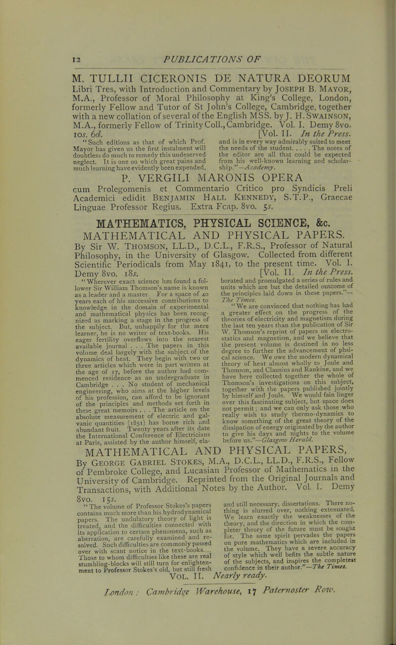 M. TULLII CICERONIS DE NATURA DEORUM Libri Tres, with Introduction and Commentary by Joseph B. Mayor, M.A., Professor of Moral Philosophy at King’s College, London, formerly Fellow and Tutor of St John’s College, Cambridge, together with a new collation of several of the English MSS. by J. H. Swainson, M. A., formerly Fellow of Trinity Coll., Cambridge. Vol. I. Demy 8vo. ior\ 6d. [Vol. II. In the Press. “Such editions as that of which Prof. and is in every way admirably suited to meet Mayor has given us the first instalment will the needs of the student The notes of doubtless do much to remedy this undeserved neglect. It is one on which great pains and much learning have evidently been expended, the editor are all that could be expected from his well-known learning and scholar- ship.”—Academy. P. VERGILI MARONIS OPERA cum Prolegomenis et Commentario Critico pro Syndicis Preli Academici edidit Benjamin Hall Kennedy, S.T. P., Graecae Linguae Professor Regius. Extra Fcap. 8vo. 5r. MATHEMATICS, PHYSICAL SCIENCE, &c. MATHEMATICAL AND PHYSICAL PAPERS. By Sir W. Thomson, LL.D., D.C.L., F.R.S., Professor of Natural Philosophy, in the University of Glasgow. Collected from different Scientific Periodicals from May 1841, to the present time. Vol. I. [Vol. II. In the Press. borated and promulgated a series of rules and units which are but the detailed outcome, of the principles laid down in these papers.”— The Times. “We are convinced that nothing has had a greater effect on the progress of the theories of electricity and magnetism during the last ten years than the publication of Sir W. Thomson’s reprint of papers on electro- statics and magnetism, and we believe that the present volume is destined in no less degree to further the advancement of phsi- cal science. We owe the modern dynamical theory of heat almost wholly to Joule and Thomson, and Clausius and Rankine, and we have here collected together the whole of Thomson’s investigations on this subject, together with the papers published jointly by himself and Joule. We would fain linger over this fascinating subject, but space does not permit; and we can only ask those who really wish to study thermo-dynamics to know something of the great theory of the dissipation of energy originated by the author to give his days and nights to the volume before us.”—Glasgow Herald. Demy 8vo. i8.r. “ Wherever exact science has found a fol- lower Sir William Thomson’s name is known as a leader and a master. For a space of 40 years each of his successive contributions to knowledge in the domain of experimental and mathematical physics has been recog- nized as marking a stage in the progress of the subject. But, unhappily for the mere learner, he is no writer of text-books. His eager fertility overflows into the nearest available journal . . . The papers in this volume deal largely with the subject of the dynamics of heat. They begin with two or three articles which were in part written at the age of 17, before the author had com- menced residence as an undergraduate in Cambridge ... No student of mechanical engineering, who aims at the higher levels of his profession, can afford to be ignorant of the principles and methods set forth in these great memoirs . . . The article on the absolute measurement of electric and gal- vanic quantities (1851) has borne rich and abundant fruit. Twenty years after its date the International Conference of Electricians at Paris, assisted by the author himself, ela- MATHEMATICAL AND PHYSICAL PAPERS, By George Gabriel Stokes, M.A., D.C.L., LL.D., F.R.S., Fellow of Pembroke College, and Lucasian Professor of Mathematics in the University of Cambridge. Reprinted from the Original Journals and Transactions, with Additional Notes by the Author. Vol. I. Demy 8vo. 15-y. “ The volume of Professor Stokes’s papers contains mucli more than his hydrodynamical papers. The undulatory theory of light is treated, and the difficulties connected with its application to certain phenomena, such as aberration, are carefully examined and re- solved. Such difficulties are commonly passed over with scant notice in the text-books.... Those to whom difficulties like these are real stumbling-blocks will still turn for enlighten- ment to Professor Stokes’s old, but still fresh and still necessary, dissertations. There no- thing is slurred over, nothing extenuated. Wc learn exactly the weaknesses of the theory, and the direction in which the com- pleter theory of the future must be sought for. The same spirit pervades the papers on pure mathematics which are included in the volume. They have a severe accuracy of style which well befits the subtle nature of the subjects, and inspires the completest confidence in their author.”—The Times. Vol. II. Nearly ready.