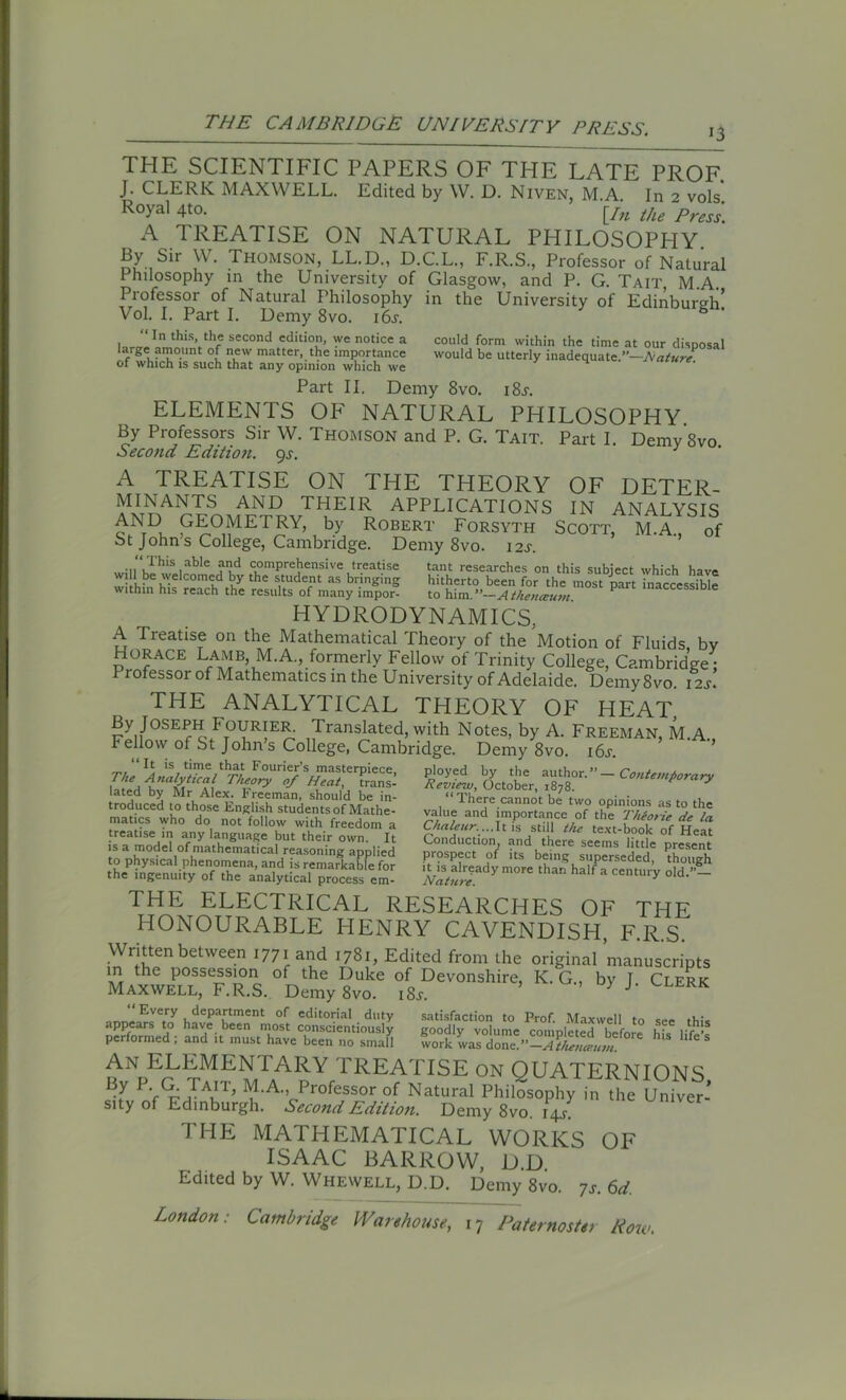 13 THE SCIENTIFIC PAPERS OF THE LATE PROF. J. CLERK MAXWELL. Edited by W. D. Niven, M A In 2 vols R°yal 4to. [/u the Press\ A TREATISE ON NATURAL PHILOSOPHY By Sir W. Thomson, LL.D., D.C.L., F.R.S., Professor of Natural Philosophy in the University of Glasgow, and P. G. Tait M.A. Professor of Natural Philosophy in the University of Edinburgh’ Vol. I. Part I. Demy 8vo. 16s. “ In this, the second edition, we notice a large amount of new matter, the importance of which is such that any opinion which we could form within the time at our disposal would be utterly inadequate.”—Nature. Part II. Demy 8vo. i8j. ELEMENTS OF NATURAL PHILOSOPHY By Professors Sir W. THOMSON and P. G. Tait. Part I. Demy'svo Second Edition. 9s. A TREATISE ON THE THEORY OF DETER- MINANTS AND THEIR APPLICATIONS IN ANALYSIS AND GEOMETRY, by Robert Forsyth Scott, M.A., of St Johns College, Cambridge. Demy 8vo. 12^. • n ulh'S,able comprehensive treatise tant researches on this subject which have will be welcomed by the student as bringing hitherto been for the most part inaccessible within his reach the results of many impor- to him.-Atkeumim ‘accessible HYDRODYNAMICS, A Treatise on the Mathematical Theory of the Motion of Fluids bv Horace Lamb M.A., formerly Fellow of Trinity College, Cambridge; Pi ofessor of Mathematics in the University of Adelaide. Demy8vo. 12s. THE ANALYTICAL THEORY OF HEAT, By Joseph Fourier. Translated, with Notes, by A. Freeman, M.A. Fellow of St Johns College, Cambridge. Demy 8vo. i6j. Contemporary It is time that Fourier’s masterpiece. Hie Analytical Theory of Heat, trans- lated by Mr Alex. Freeman, should be in- troduced to those English students of Mathe- matics who do not follow with freedom a treatise in any language but their own. It is a model of mathematical reasoning applied to physical phenomena, and is remarkable for the ingenuity of the analytical process em- ployed by the author.’ Review, October, 1878. “There cannot be two opinions as to the value and importance of the Thiorie de la Chaleur....It is still the text-book of Heat Conduction, and there seems little present prospect of its being superseded, though it is already more than half a century old Nature. THE ELECTRICAL RESEARCHES OF THE HONOURABLE HENRY CAVENDISH, F.R.S. Written between 1771 and 1781, Edited from the original manuscripts in the possession of the Duke of Devonshire, K. G., by T Clerk Maxwell, F.R.S. Demy 8vo. 18s. } J' Every department of editorial duty satisfaction to Prof Maxwell to c..,. n,;. « - u^’K.p-sa hu “■ An ELEMENTARY TREATISE on QUATERNIONS By P. 'a Tait, M.A. Professor of Natural Philosophy in the Univer-' sity of Edinburgh. Second Edition. Demy 8vo. 14J. THE MATHEMATICAL WORKS OF ISAAC BARROW, D.D Edited by W. Whewell, D.D. Demy 8vo. 7,. 6d