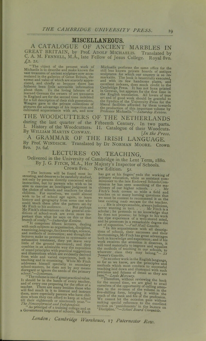 19 MISCELLANEOUS. A CATALOGUE OF ANCIENT MARBLES IN GREAT BRITAIN, by Prof. Adolf Michaelis. Translated by C. A. M. Fennell, M.A., late Fellow of Jesus College. Royal 8vo. £,2. 2S. Michaelis performs the same office for the still less known private hoards of antique sculptures for which our country is so re- markable. Ihe book is beautifully executed, and with its few handsome plates, and excellent indexes, does much credit to the Cambridge Press. It has not been printed in German, but appears for the first time in the English translation. All lovers of true art and of good work should be grateful to the Syndics of the University Press for the libei al facilities afforded by them towards _ “ The object of the present work of Michaelis is to describe and make known the vast treasures of ancient sculpture now accu- mulated in the galleries of Great Britain, the extent and value of which are scarcely appre- ciated, and chiefly so because there has hitherto been little accessible information about them. To the loving labours of a learned German the owners of art treasures in England are for the second time indebted for a full description of their rich possessions. Waagen gave to the private collections of pictures the advantage of his inspection and cultivated acquaintance with art, and now the production of this important volume by 1 rofessor Michaelis.’*—Saturday Review. THE WOODCUTTERS OF THE NETHERLANDS during the last quarter of the Fifteenth Century. In two parts I. History of the Woodcutters. II. Catalogue of their Woodcuts. By William Martin Conway. [/„ tjLe press_ A GRAMMAR OF THE IRISH LANGUAGE. By Prof. Windisch. Translated by Dr Norman Moore. Crown ovo. js. 6a. LECTURES ON TEACHING, Delivered in the University of Cambridge in the Lent Term, 1880. By J. G. Fitch, M.A., Her Majesty’s Inspector of Schools. Crown 8vo.. New Edition. 5^. “ The lectures will be found most in- has got at his fingers’ends the working of teresting, and deserve to be carefully studied, not only by persons directly concerned with instruction, but by parents who wish to be able to exercise an intelligent judgment in t«e choice of schools and teachers for their children. For ourselves, we could almost wish to be of school age again, to learn history and geography from some one who teac]l t!leiT1 after the pattern set -by Mi r itch^to his audience But perhaps Mr P itch’s observations on the general con- ditions of school-work are even more im- portant than what he says on this or that branch of study.”—Saturday Review. ‘It comprises fifteen lectures, dealing with such subjects as organisation, discipline, examining, language, fact knowledge, science, and methods of instruction; and though the lectures make no pretention to systematic or exhaustive treatment, they yet leave very little of the ground uncovered; and they combine in an admirable way the exposition of sound principles with practical suggestions and illustrations which are evidently derived from wide and varied experience, both in teaching and in examining. While Mr Fitch addresses himself specially to secondary school-masters, he does not by any means disregard or ignore the needs of the primary school.’—Scotsman. The volume is one of great practical val tie. It should be in the hands of every teacher and of every one preparing for the office of a teacher. I here are many besides these who will find much in it to interest and instruct them, more especially parents who have chil- dren whom they can afTord to keep at school till their eighteenth or nineteenth year ” The Nonconformist and Independent. As principal of a training college and as a Government inspector of schools, Mr Fitch . U - ‘•“V UVlMUg UI primary education, while as assistant com- missioner to the late Endowed Schools Com- mission he has seen something of the ma- chinery of our higher schools. . . . Mr Fitch’s book covers so wide a field and touches on so many burning questions that we must be content to recommend it as the best existing vade mecum for the teacher . . . He is always sensible, always judicious never wanting in tact. . . . Mr Fitch is a scholar ; he pretends to no knowledge that he does not possess; he brings to his work the ripe experience of a well-stored mind and he possesses in a remarkable degree the art of exposition. ”—Pall Mall Gazette. “ In his acquaintance with all descrin- tjons of schools, their successes and their shortcomings Mr Fitch has great advantages both in knowledge and experience; and if his work receives the attention it deserves it will tend materially to improve and equalize the methods of teaching in our schools to whatever class they may belong.”—’ St James's Gazette. “ In no other work in the English language so far as we know, are the principles and methods which most conduce to successful teaching laid down and illustrated with such precision and fulness of detail as thev aw here.-Leeds Mercury. y are “Therefore, without reviewing the book for the second time, we are glad to avail ourselves of the opportunity of calling atten- tion to the re-issue of the volume in the five-shilling form, bringing it within the reach of the rank and file of the profession We cannot let the occasion pass without making special reference to the excellent section on ‘punishments’ in the lecture on Discipline.’ ”—School Board Chronicle.