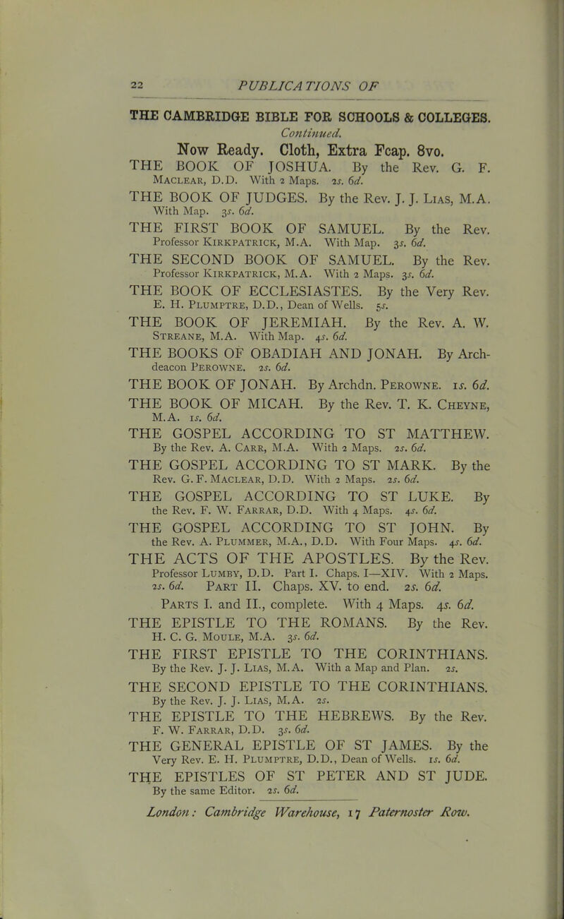 THE CAMBRIDGE BIBLE FOR SCHOOLS & COLLEGES. Continued. Now Ready. Cloth, Extra Fcap. 8vo. THE BOOK OF JOSHUA. By the Rev. G. F. Maclear, D.D. With 2 Maps. 2s. 6d. THE BOOK OF JUDGES. By the Rev. J. J. Lias, M.A. With Map. 3J. 6d. THE FIRST BOOK OF SAMUEL. By the Rev. Professor Kirkpatrick, M.A. With Map. y. 6d. THE SECOND BOOK OF SAMUEL. By the Rev. Professor Kirkpatrick, M.A. With 2 Maps. y. 6d. THE BOOK OF ECCLESIASTES. By the Very Rev. E. H. Plumptre, D.D., Dean of Wells. 51-. THE BOOK OF JEREMIAH. By the Rev. A. W. Streane, M.A. With Map. 4J. 6d. THE BOOKS OF OBADIAH AND JONAH. By Arch- deacon Perowne. 2s. 6d. THE BOOK OF JONAH. By Archdn. Perowne. it. 6d. THE BOOK OF MICAH. By the Rev. T. K. Cheyne, M.A. is. 6d. THE GOSPEL ACCORDING TO ST MATTHEW. By the Rev. A. Carr, M.A. With 2 Maps. 2s. 6d. THE GOSPEL ACCORDING TO ST MARK. By the Rev. G. F. Maclear, D.D. With 2 Maps. 2s. 6d. THE GOSPEL ACCORDING TO ST LUKE. By the Rev. F. W. Farrar, D.D. With 4 Maps. 41-. 6d. THE GOSPEL ACCORDING TO ST JOHN. By the Rev. A. Plummer, M.A., D.D. With Four Maps. 4s. 6d. THE ACTS OF THE APOSTLES. By the Rev. Professor Lumby, D.D. Part I. Chaps. I—XIV. With 2 Maps. 2s. 6d. Part II. Chaps. XV. to end. 2s. 6d. Parts I. and II., complete. With 4 Maps. 4s. 6d. THE EPISTLE TO THE ROMANS. By the Rev. H. C. G. Moule, M.A. y. 6d. THE FIRST EPISTLE TO THE CORINTHIANS. By the Rev. J. J. Lias, M.A. With a Map and Plan. 2s. THE SECOND EPISTLE TO THE CORINTHIANS. By the Rev. J. J. Lias, M.A. 2s. THE EPISTLE TO THE HEBREWS. By the Rev. F. W. Farrar, D.D. y. 6d. THE GENERAL EPISTLE OF ST JAMES. By the Very Rev. E. H. Plumptre, D.D., Dean of Wells, is. 6d. THE EPISTLES OF ST PETER AND ST JUDE. By the same Editor. 2s. 6d.