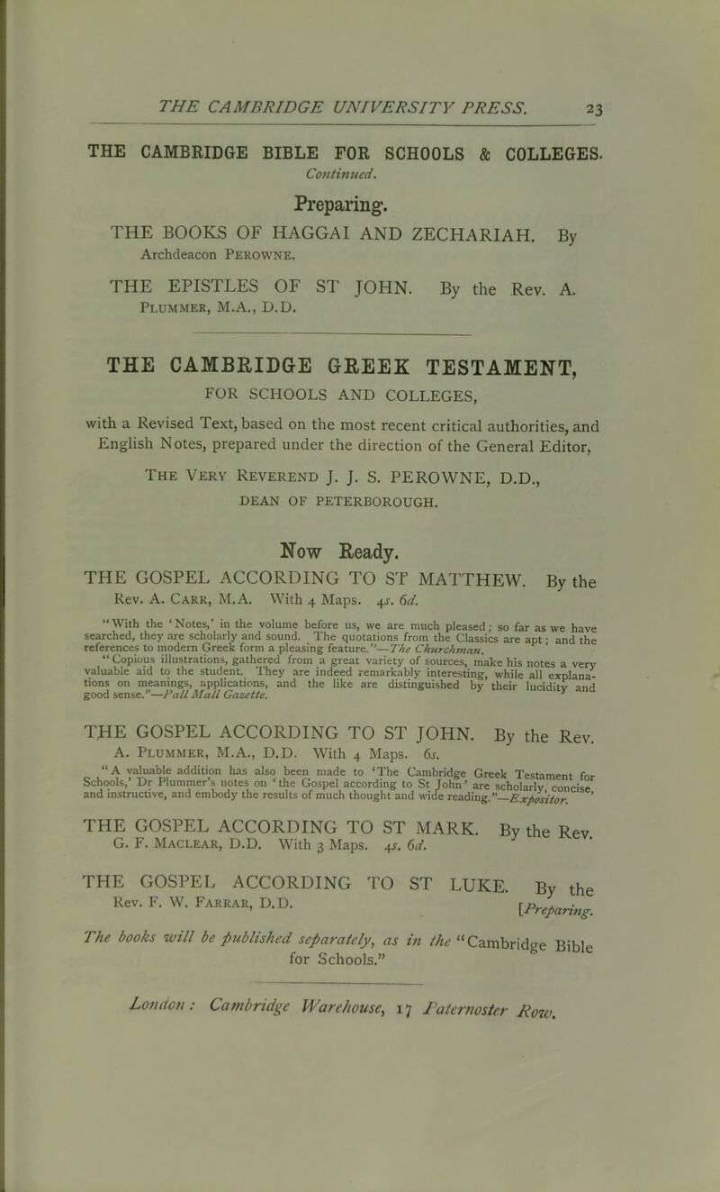 THE CAMBRIDGE BIBLE FOR SCHOOLS & COLLEGES. Continued. Preparing. THE BOOKS OF HAGGAI AND ZECHARIAH. By Archdeacon Perowne. THE EPISTLES OF ST JOHN. By the Rev. A. Plummer, M.A., D.D. THE CAMBRIDGE GREEK TESTAMENT, FOR SCHOOLS AND COLLEGES, with a Revised Text, based on the most recent critical authorities, and English Notes, prepared under the direction of the General Editor, The Very Reverend J. J. S. PEROWNE, D.D., DEAN OF PETERBOROUGH. Now Ready. THE GOSPEL ACCORDING TO ST MATTHEW. By the Rev. A. Carr, M.A. With 4 Maps. 4J. 6d. “With the ‘Notes/ in the volume before us, we are much pleased; so far as we have searched, they are scholarly and sound. The quotations from the Classics are apt • and the references to modern Greek form a pleasing feature.’’—The Churchman. “ Copious illustrations, gathered from a great variety of sources, make his notes a very valuable aid to the student. They are indeed remarkably interesting, while all explana- tions on meanings, applications, and the like are distinguished by their lucidity and good sense.”—Pall Mall Gazette. 3 THE GOSPEL ACCORDING TO ST JOHN. By the Rev. A. Plummer, M.A., D.D. With 4 Maps. 6s. “A valuable addition has also been made to ‘The Cambridge Greek Testament for Schools/ Dr Plummer’s notes on ‘the Gospel according to St John’ are scholarly concise and instructive, and embody the results of much thought and wide reading .’’—Expositor ’ THE GOSPEL ACCORDING TO ST MARK. By the Rev. G. F. Maclear, D.D. With 3 Maps. 4J. 6d. THE GOSPEL ACCORDING TO ST LUKE. Rev. F. W. Farrar, D.D. By the [Preparing. The hooks will be published separately, as in the “Cambridge Bible for Schools.”