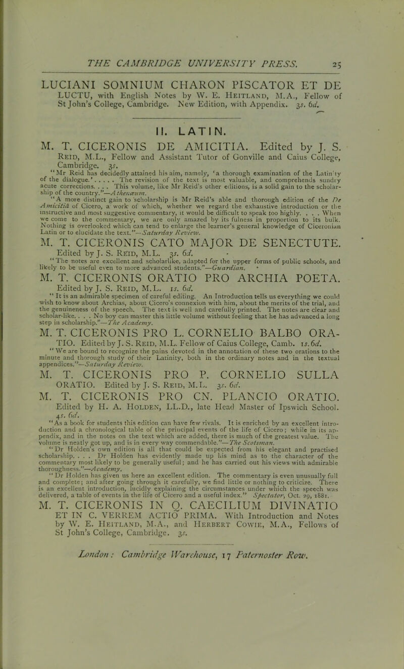 LUCIANI SOMNIUM CHARON PISCATOR ET DE LUCTU, with English Notes by W. E. Heitland, M.A., Fellow of St John’s College, Cambridge. New Edition, with Appendix. 3J. 6d. II. LATIN. M. T. CICERONIS DE AMICITIA. Edited by J. S. Reid, M.L., Fellow and Assistant Tutor of Gonville and Caius College, Cambridge, y. “Mr Reid has decidedly attained his aim, namely, ‘a thorough examination of the Latin'ty of the dialogue.’ The revision of the text is most valuable, and comprehends sundry acute corrections. . . . This volume, like Mr Reid's other editions, is a solid gain to the scholar- ship of the country.”—A theuceum. “ A more distinct gain to scholarship is Mr Reid’s able and thorough edition of the De Amicitid of Cicero, a work of which, whether we regard the exhaustive introduction or the instructive and most suggestive commentary, it would be difficult to speak too highly. , . . When we come to the commentary, we are only amazed by its fulness in proportion to its bulk. Nothing is overlooked which can tend to enlarge the learner’s general knowledge of Ciceronian Latin or to elucidate the text.”—Saturday Review. M. T. CICERONIS CATO MAJOR DE SENECTUTE. Edited by J. S. Reid, M.L. 3J. 6d. “The notes are excellent and scholarlike, adapted for the upper forms of public schools, and likely to be useful even to more advanced students.”—Guardian. M. T. CICERONIS ORATIO PRO ARCHIA POETA. Edited by J. S. Reid, M.L. is. 6d. “ It is an admirable specimen of careful editing. An Introduction tells us everything we could wish to know about Archias, about Cicero’s connexion with him, about the merits of the trial, and the genuineness of the speech. The text is well and carefully printed. The notes are clear and scholar-like. ... No boy can master this little volume without feeling that he has advanced a long step in scholarship.”—The Academy. M. T. CICERONIS PRO L. CORNELIO BALBO ORA- TIO. Edited by J. S. Reid, M.L. Fellow of Caius College, Camb. 1 s.6d. “ We are bound to recognize the pains devoted in the annotation of these two orations to the minute and thorough study of their Latinity, both in the ordinary notes and in the textual appendices.”—Saturday Review. M. T. CICERONIS PRO P. CORNELIO SULLA ORATIO. Edited by J. S. Reid, M. L. 3.r. 6d. M. T. CICERONIS PRO CN. PLANCIO ORATIO. Edited by H. A. IIolden, LL.D., late Head Master of Ipswich School. 4 s. Gd. “As a book for students this edition can have few rivals. It is enriched by an excellent intro- duction and a chronological table of the principal events of the life of Cicero ; while in its ap- pendix, and in the notes on the text which are added, there is much of the greatest value. The volume is neatly got up, and is in every way commendable.”—The Scotsman. “ Dr Holden’s own edition is all that could be expected from his elegant and practised scholarship. ... Dr Holden has evidently made up his mind as to the character of the commentary most likely to be generally useful; and he has carried out his views with admirable thoroughness.”—Academy. “ Dr Holden has given us here an excellent edition. The commentary is even unusually full and complete; and after going through it carefully, we find little or nothing to criticize. There is an excellent introduction, lucidly explaining the circumstances under which the speech was delivered, a table of events in the life of Cicero and a useful index.” Spectator, Oct. 79, 1881. M. T. CICERONIS IN O. CAECILIUM DIVINATIO ET IN C. VERREM ACTIO PRIMA. With Introduction and Notes by W. E. Heitland, M.A., and Herbert Cowie, M.A., Fellows of St John’s College, Cambridge. 3J.