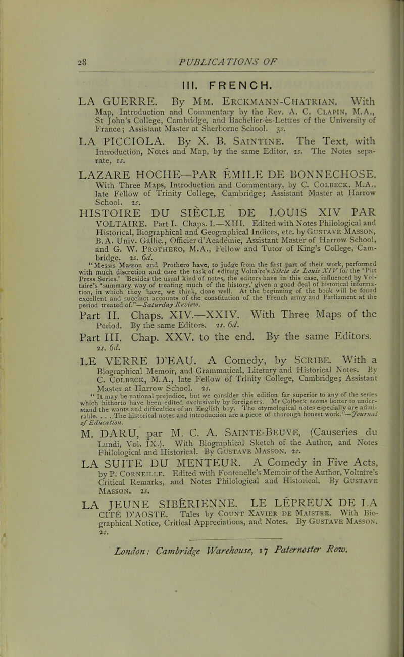 III. FRENCH. LA GUERRE. By Mm. Ercicmann-Chatrian. With Map, Introduction and Commentary by the Rev. A. C. Clapin, M.A., St John’s College, Cambridge, and Bachelier-es-Lettres cf the University of France; Assistant Master at Sherborne School, y. LA PICCIOLA. By X. B. SAINTINE. The Text, with Introduction, Notes and Map, by the same Editor, is. The Notes sepa- rate, is. LAZARE HOCHE—PAR EMILE DE BONNECHOSE. With Three Maps, Introduction and Commentary, by C. Colbeck, M.A., late Fellow of Trinity College, Cambridge; Assistant Master at Harrow School. 2 s. HISTOIRE DU SIECLE DE LOUIS XIV PAR VOLTAIRE. Parti. Chaps. I.—XIII. Edited with Notes Philological and Historical, Biographical and Geographical Indices, etc. by Gustave Masson, B. A. Univ. Gallic., Officier d’Academie, Assistant Master of Harrow School, and G. W. Prothero, M.A., Fellow and Tutor of King’s College, Cam- bridge. 2s. 6d. Messrs Masson and Prothero have, to judge from the first part of their work, performed with much discretion and care the task of editing Volta're’s Siecle de Louis XIV for the ‘Pitt Press Series.’ Besides the usual kind of notes, the editors have in this case, influenced by Vol- taire’s ‘summary way of treating much of the history,’ given a good deal of historical informa- tion, in which they have, we think, done well. At the beginning of the book will be found excellent and succinct accounts of the constitution of the French army and Parliament at the period treated of.”—Saturday Review. Part II. Chaps. XIV.—XXIV. With Three Maps of the Period. By the same Editors, is. 6d. Part III. Chap. XXV. to the end. By the same Editors. is. 6d. LE VERRE D’EAU. A Comedy, by Scribe. With a Biographical Memoir, and Grammatical, Literary and Historical Notes. By C. Colbeck, M.A., late Fellow of Trinity College, Cambridge; Assistant Master at Harrow School, is. It may be national prejudice, but we consider this edition far superior to any of the series which hitherto have been edited exclusively by foreigners. Mr Colbeck seems better to under- stand the wants and difficulties of an English boy. The etymological notes especially are admi- rable. . . . The historical notes and introduction are a piece of thorough honest work.”— Journal of Education. M. DARU, par M. C. A. Sainte-Beuve, (Causeries du Lundi, Vol. IX.). With Biographical Sketch of the Author, and Notes Philological and Historical. By Gustave Masson, is. LA SUITE DU MENTEUR. A Comedy in Five Acts, by P. Corneille. Edited with Fontenelle’s Memoir of the Author, Voltaire’s Critical Remarks, and Notes Philological and Historical. By Gustave Masson, is. LA JEUNE SIBERIENNE. LE LEPREUX DE LA CITF D’AOSTE. Tales by Count Xavier de Maistre. With Bio- graphical Notice, Critical Appreciations, and Notes. By Gustave Masson. is.