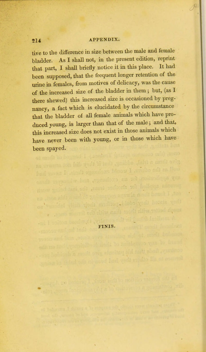 tive to the difference in size between the male and female bladder. As I shall not, in the present edition, reprint that part, I shall briefly notice it in this place. It had been supposed, that the frequent longer retention of the urine in females, from motives of dehcacy, was the cause of the increased size of the bladder in them ; but, (as I there shewed) this increased size is occasioned by preg- nancy, a fact which is elucidated by the circumstance that the bladder of all female animals which have pro- duced young, is larger than that of the male; and that, this increased size does not exist in those animals which have never been with young, or in those which have been spayed. FINIS.