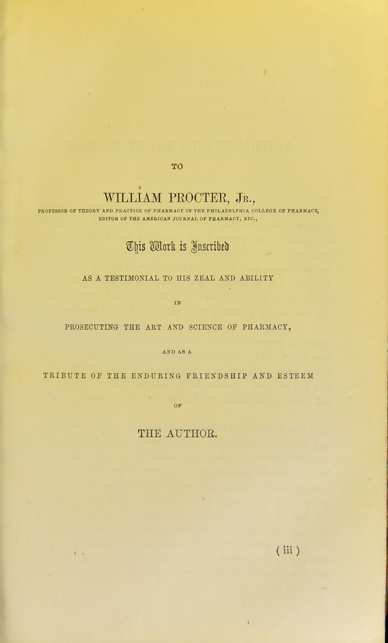 TO WILLIAM PROCTER, Jr., PROFESSOR OP THEORY AND PKACTIOE OF PHARMACY IN THE PHILADELPHIA COLLEGE OP PBARMAC7, EDITOR OF THE AMERICAN JOURMAL OF PHARMACY, ETC., AS A TESTIMONIAL TO HIS ZEAL AND ABILITY IN PROSECUTINa THE ART AND SCIENCE OP PHARMACY, AND AS A TRIBUTE OF THE ENDURING FRIENDSHIP AND ESTEEM or THE AUTHOR. (iii) *