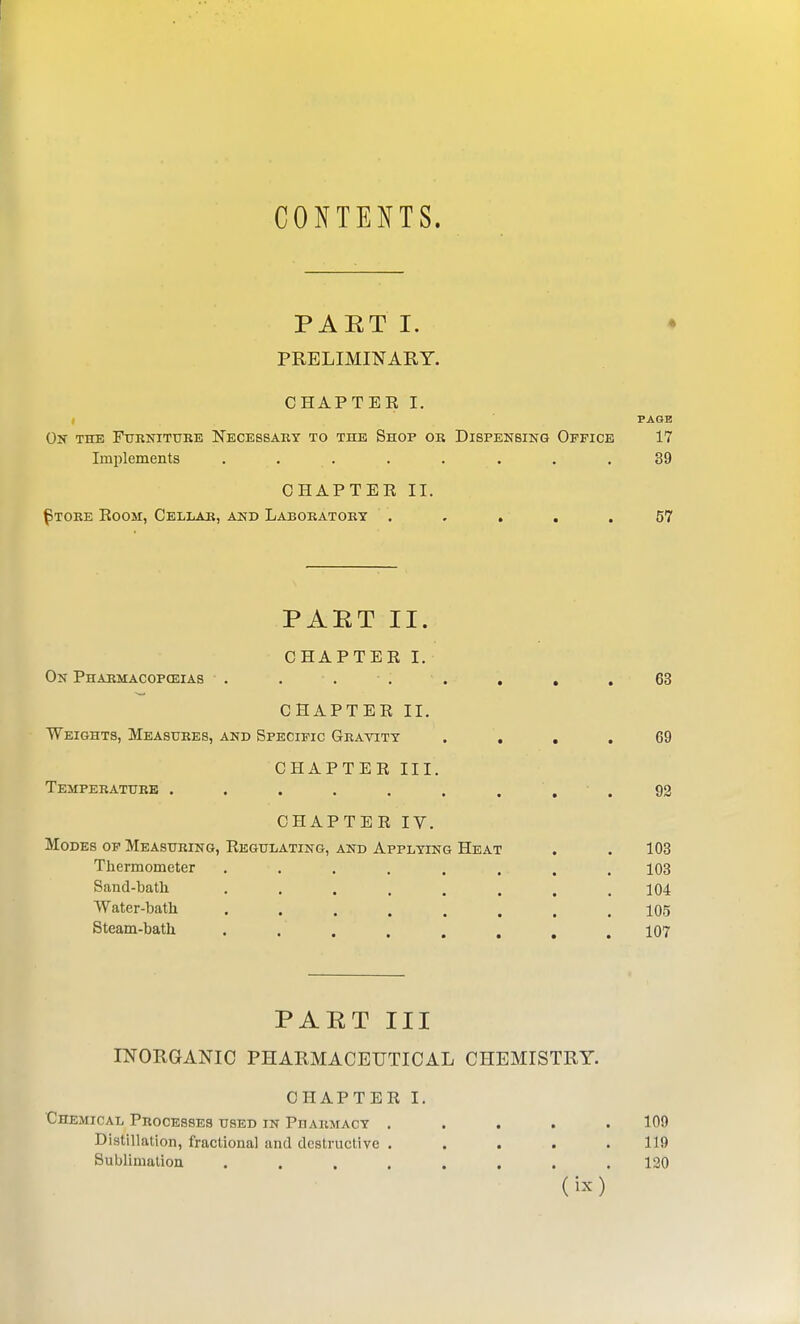 CONTENTS. PAET I. ♦ PRELIMINARY. CHAPTEE I. I PAGE Ok the FtrRNiTURE Necessary to the Shop or Dispensing Office 17 Implements ........ 39 CHAPTEE II. ^tore Eoom, Cellar, and Laboratory . . . . .57 PART II. CHAPTEE I. On Pharmacopceias . . . . . . , . 63 CHAPTEE II. Weights, Measures, and Specific Gratity .... 69 CHAPTEE III. Temperature . . . . . . . , ' . 92 CHAPTEE IV. Modes op Measuring, Eegulating, and Applying Heat . . 103 Thermometer ........ 108 Sand-bath 104 Water-bath ........ 105 Steam-bath ........ 107 PART III INORGANIC PHARMACEUTICAL CHEMISTRY. CHAPTEE I. Chemical Processes used in Pharmacy ..... 109 Distillation, fractional and destructive ..... 119 Sublimation ........ 120