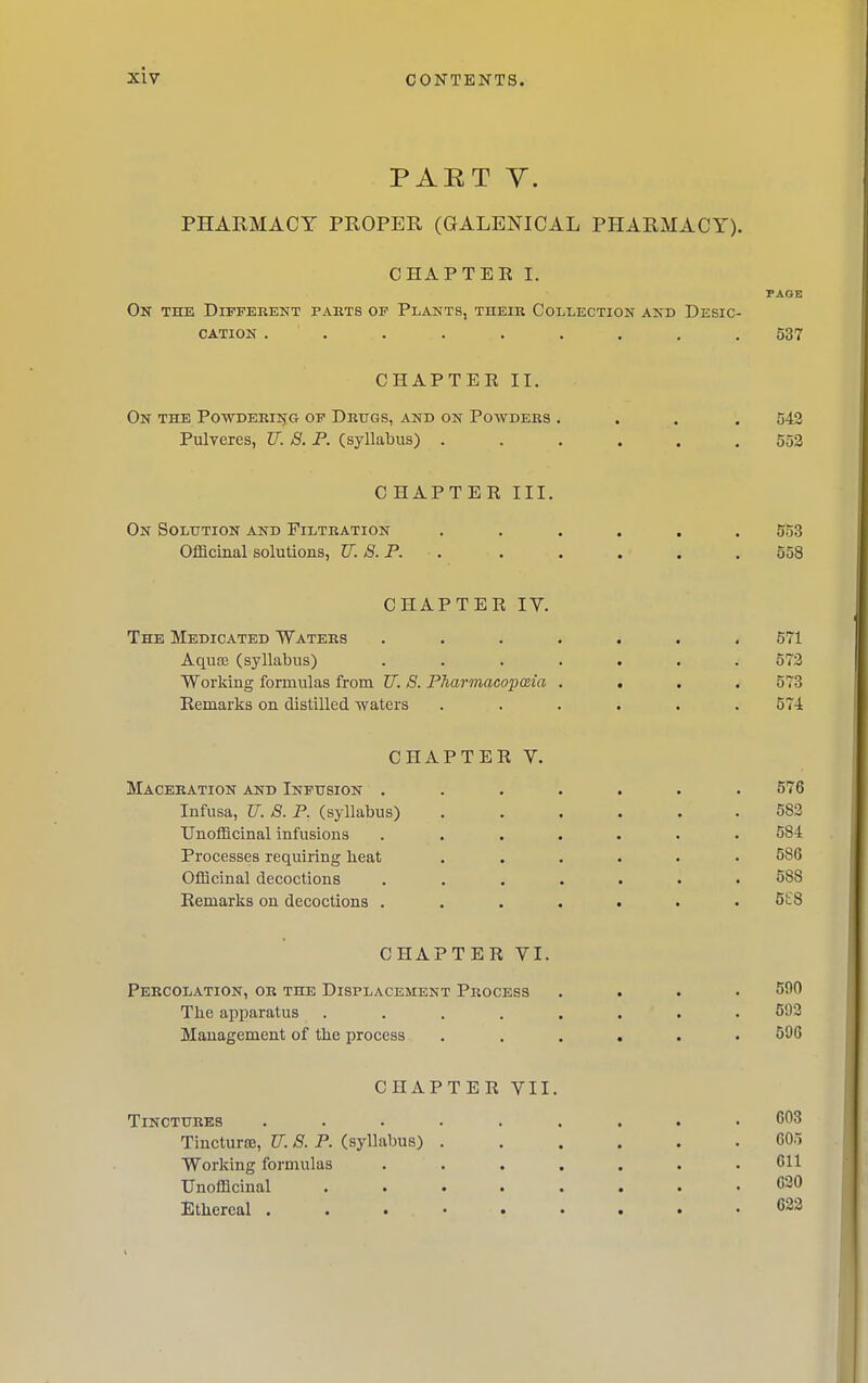 PAET Y. PHARMACY PROPER (GALENICAL PHARMACY). CHAPTER I. PAGE On the Different pabts of Plants, their Collection and Desic- cation ......... 537 CHAPTER II. On the P0WDER135G OF Drugs, and on Powders .... 542 Pulyeres, U. 8. P. (syllabus) ...... 552 CHAPTER III. On Soltttion and Filtration ...... 553 Offlcinal solutions, TT. 8. P. , . . , . . 558 CHAPTER IV. The Medicated Waters ....... 571 Aquce (syllabus) ....... 572 Workiug formulas from U. 8. PharmacopcEia .... 573 Remarks on distilled waters ...... 574 CHAPTER V. Maceration and Infusion ....... 576 Infusa, U. 8. P. (syllabus) 582 Unofflcinal infusions ....... 584 Processes requiring lieat ...... 586 OfQcinal decoctions ....... 588 Remarks on decoctions ....... 5E8 CHAPTER VI. Percolation, or the Displacement Process .... 590 The apparatus ........ 593 Management of the process ...... 596 CHAPTER VII. Tinctures ......... 603 TinctursE, U. 8. P. (syllabus) ...... 605 Working formulas ....... 611 Unofflcinal C30 Ethereal 622 i