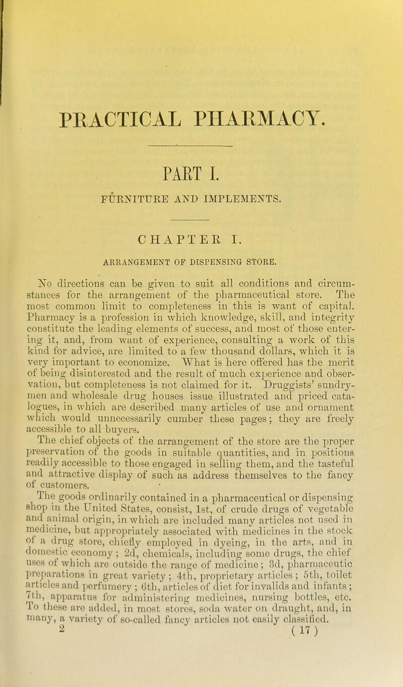 PRACTICAL PHARMACY. PART I. FURNITURE AND IMPLEMENTS. CHAPTER I. ARRANGEMENT OF DISPENSING STORE. ISTo directions can be given to suit all conditions and circum- stances for the arrangement of the pharmaceutical store. The most common limit to completeness in this is want of capital. Pharmacy is a profession in which knowledge, skill, and integrity- constitute the leading elements of success, and most of those enter- ing it, and, from want of experience, consulting a work of this kind for advice, are limited to a few thousand dollars, which it is very important to economize. What is here offered has the merit of being disintei-ested and the result of much experience and obser- vation, but completeness is not claimed for it. Druggists' sundry- men and wholesale drug houses issue illustrated and priced cata- logues, in which are described many articles of use and ornament which would unnecessarily cumber these pages; they are freely accessible to all buyers. The chief objects of the arrangement of the store ai-e the proper preservation of the goods in suitable quantities, and in positions readily accessible to those engaged in selling them, and the tasteful and attractive display of such as address themselves to the fancy of customers. The goods ordinarily contained in a pharmaceutical or dispensing shop in the United States, consist, 1st, of crude drugs of vegetable and animal origin, in which are included many articles not used in medicine, but appropriately associated with medicines in the stock of a drug store, chiefly employed in dyeing, in the arts, and in domestic economy; 2d, chemicals, including'some drugs, the chief uses of which are outside the range of medicine; 3d, pharmaceutic preparations in great variety; 4th, proprietary articles; 5th, toilet articles and perfumery ; 6th, articles of diet for invalids and infants; /th, apparatus for administering medicines, nursing bottles, etc. To these are added, in most stores, soda water on draught, and, in many, a variety of so-called fancy articles not easily classilicd.