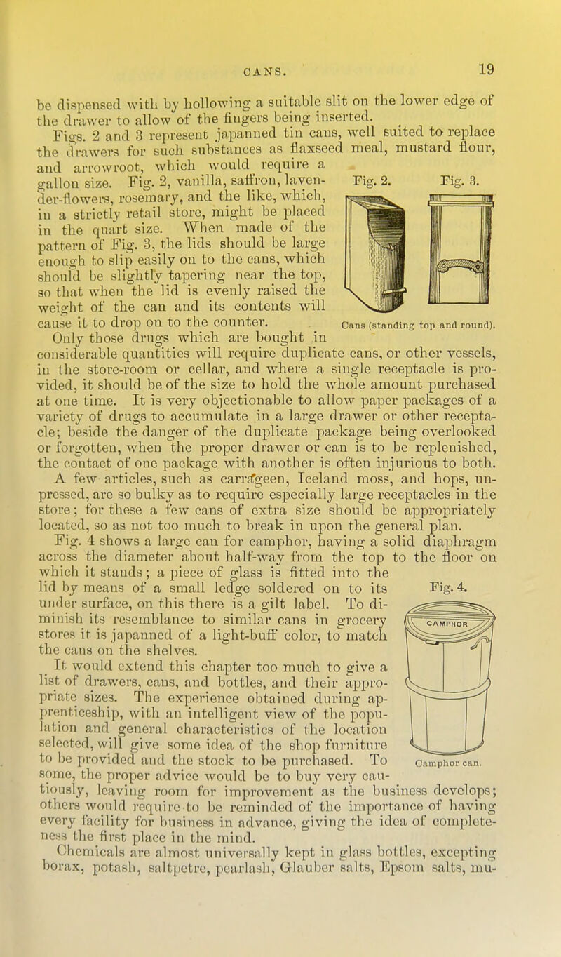 Fig. 3. Cans (standing top and round). be dispensed with by hollowing a suitable slit on the lower edge of the drawer to allow of the fingers being inserted. Figs. 2 and 3 represent japanned tin cans, well suited to replace the drawers for such substances as flaxseed meal, mustard flour, and arrowroot, which would require a gallon size. Fig. 2, vanilla, safl'ron, layen- Fig. 2. der-flowers, rosemary, and the like, which, in a strictly retail store, might be placed in the quart size. When made of the pattern of Fig. 3, the lids should be large enough to slip easily on to the cans, which shoufd be slightly tapering near the top, so that when the lid is evenly raised the weight of the can and its contents will cause it to drop on to the counter. Only those drugs which are bought in considerable quantities will requii-e duplicate cans, or other vessels, in the store-room or cellar, and where a single receptacle is pro- vided, it should be of the size to hold the whole amount purchased at one time. It is very objectionable to allow paper packages of a variety of drugs to accumulate in a large drawer or other recepta- cle; beside the danger of the duplicate package being overlooked or forgotten, when the proper drawer or can is to be replenished, the contact of one package with another is often injurious to both. A few articles, such as carrtfgeen, Iceland moss, and hops, un- pressed, are so bulky as to require especially large receptacles in the store; for these a few cans of extra size should be approi^riately located, so as not too much to break in upon the general plan. Fig. 4 shows a large can for camphor, having a solid diaphragm across the diameter about half-way from the top to the floor on which it stands; a piece of glass is fitted into the lid by means of a small ledge soldered on to its Fig. 4. under surface, on this there is a gilt label. To di- minish its resemblance to similar cans in grocei'y stores it is japanned of a light-butf color, to match the cans on the shelves. _ It would extend this chapter too much to give a list of drawers, cans, and bottles, and their appro- priate sizes. The experience obtained during ap- prenticeship, with an intelligent view of the popu- lation and general characteristics of the location selected, will give some idea of the shop furniture to be provided and the stock to be jjurchased. To Camphor can. some, the proper advice would be to buy very cau- tiously, leaving room for improvement as the business develops; others would require to be reminded of the importance of having every facility for business in advance, giving the idea of complete- ness the first place in the mind. Chemicals are almost universally kept in glass bottles, excepting borax, potash, saltpetre, pearlash, Glauber salts, Epsom salts, mu-