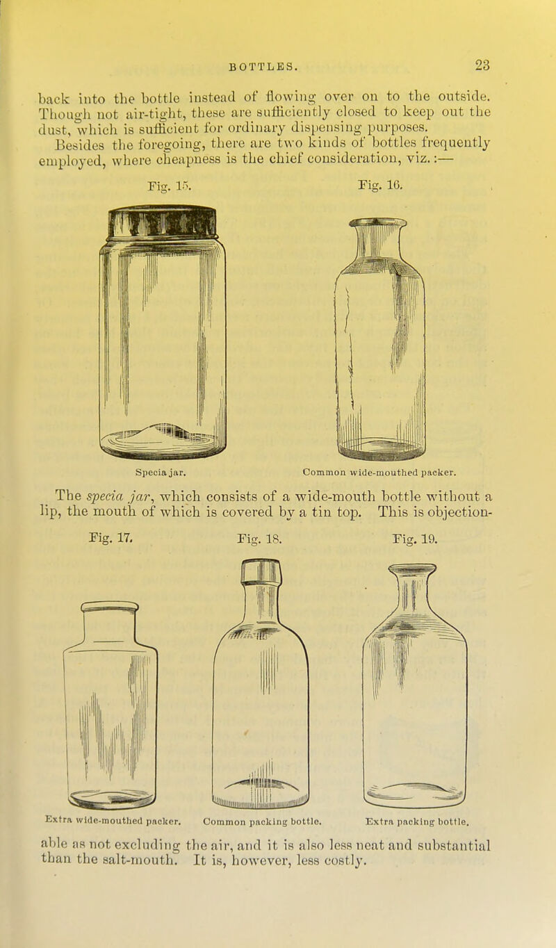 back into the bottle instead of flowing over on to the outside. Though not air-tight, these are sufHciently closed to keep out the dust, whicli is suflicient for ordinary dispensing purposes. Besides the foregoing, there are two kinds of bottles frequently employed, where cheapness is the chief consideration, viz.:— Fig. 15. Pig. 16, Speciajar. Common wide-mouthed packer. The specia jar^ which consists of a wide-mouth bottle without a lip, the mouth of which is covered by a tin top. This is objection- Fig, 17. Fig. 18. Fig. 19. Extra wide-mouthed packer. Common packing bottle. Extra packing bottle, able aa not excluding the air, and it is also less neat and substantial than the salt-mouth. It is, however, less costly.