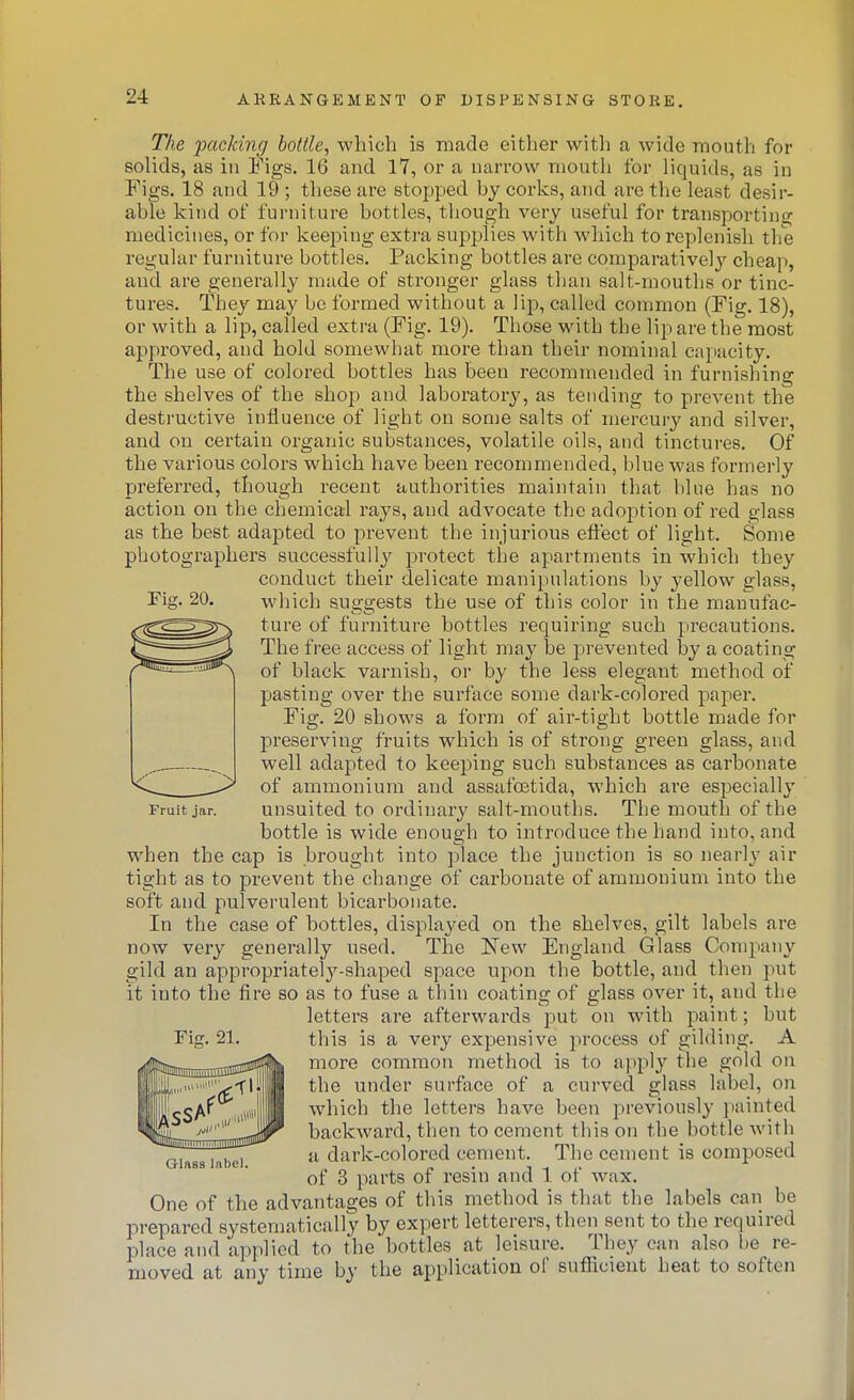 Fig. 20. Tke packing bottle, which is made either with a wide mouth for solids, as in Figs. 16 and 17, or a narrow mouth for liquids, as in Figs. 18 and 19 ; these are stopped by corks, and are the least desir- able kind of furniture bottles, though very useful for transporting medicines, or for keeping extra supplies with which to replenish the regular furniture bottles. Packing bottles are comparatively cheap, and are generally made of stronger glass than salt-mouths or tinc- tures. They may be formed without a lip, called common (Fig. 18), or with a lip, called extra (Fig. 19). Those with the lip are the most approved, and hold somewhat more than their nominal capacity. The use of colored bottles has been recommended in furnishing the shelves of the shop and laboratory, as tending to prevent the destructive influence of light on some salts of mercury and silver, and on certain organic substances, volatile oils, and tinctures. Of the various colors which have been recommended, blue was formerly preferred, though recent authorities maintain that blue has no action on the chemical rays, and advocate the adoption of red glass as the best adapted to prevent the injurious eft'ect of light. Some photographers successfully protect the apartments in which they conduct their delicate manipulations by yellow glass, which suggests the use of this color in the manufac- ture of furniture bottles requiring such precautions. The free access of light ma}' be prevented by a coating of black varnish, or by the less elegant method of pasting over the surface some dark-colored paper. Fig. 20 shows a form of air-tight bottle made for preserving fruits which is of strong green glass, and well adapted to keeping such substances as carbonate of ammonium and assafoetida, which are especially unsuited to ordinary salt-mouths. The mouth of the bottle is wide enough to introduce the hand into, and when the cap is brought into place the junction is so nearly air tight as to prevent the change of carbonate of ammonium into the soft and pulverulent bicarbonate. In the case of bottles, displayed on the shelves, gilt labels are now very generally used. The New England Glass Company gild an appropriately-shaped space upon the bottle, and then put it into the fire so as to fuse a thin coating of glass over it, and the letters are afterwards put on with paint; but this is a very expensive process of gilding. A more common method is to apply the gold on the under surface of a curved glass label, on which the letters have been previously painted backward, then to cement this on the bottle with a dark-colored cement. The cement is composed of 3 parts of resin and 1 of wax. One of the advantages of this method is that the labels can be prepared systematically by expert letterers, then sent to the required place and applied to the bottles at leisure. They can also be re- moved at any time by the application of sufiacient heat to soften Fruit jar. Fig. 21. Glass label.