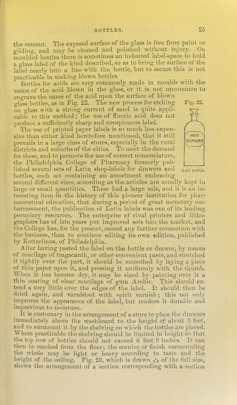 the cement. The exposed surface of the glass is free from paint or gildino-, and may be cleaned and polished without injury. On moulded bottles there is sometimes an indented label-space to hold a glass label of the kind described, so as to bring the surface pf the label nearly into a line with the bottle, but to secure this is not practicable in making blown bottles. Bottles for acids are very commonly made in moulds' with the name of the acid blown in the glass, or it is not uncommon to engrave the name of the acid upon the surface of blown glass bottles, as in Fig. 22. The new process for etching Fig. 22. on glass with a strong current of sand is quite appli- ^ cable to this method; the use of fluoric acid does not produce a sufficiently sharp and conspicuous label. The use of printed paper labels is so much less expen- sive than either kind heretofore mentioned, that it still prevails in a large class of stores, especially in the rural districts and subui'bs of the cities. To meet the demand for these, and to promote the use of correct nomenclature, the Philadelphia College of Pharmacy formerly pub- lished several sets of Latin shop-labels for drawers and Acid bottle, bottles, e;ich set containing an assortment embracing several diflerent sizes, according as the articles are usually kept in large or small quantities. These had a large sale, and it is an in- teresting item in the histor}'- of this pioneer institution for phar- maceutical education, that during a period of great monetary em- barrassment, the publication of Latin labels was one of its leading pecuniary resources. The enterprise of rival printers and litho- graphers has of late years put improved sets into the market, and the College has, for the present, ceased any further connection with the business, than to continue editing its own edition, published by Ketterlinus, of Philadelphia. After having pasted the label on the bottle or drawer, by means of mucilage of tragacanth, or other convenient paste, and stretched it tightly over the part, it should be smoothed by laying a piece of thin paper upon it, and pressing it uniformly with the thumb. When it has become dry, it may be sized by painting over it a thin coating of clear mucilage of gum Arabic. This should ex- tend a very little over the edges of the label. It should then be dried again, and varnished with spirit varnish; this not only improves the appearance of the label, but renders it durable and impervious to moisture. It is customary in the arrangement of a store to place tlie drawers immediately above the washboard to the height of about 3 feet, and to surmount it by the shelving on which the bottles are placed. Where practicable the shelving should be limited in height so that the top row of bottles should'not exceed 6 feet 9 inches. It can then be reached from the floor; the cornice or finish surmounting the whole may be light or heav}^ according to taste and the height of the ceiling. Fig. 23, which is drawn of the full size, shows the arrangement of a section corresponding with a section