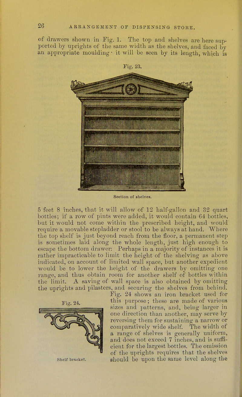 of drawers shown in Fig. 1. The top and shelves are here sup- ported by upriglits of the same width as the shelves, and faced by an appropriate moulding • it will be seen by its length, which is Fig. 23. Section of shelves. 5 feet 8 inches, that it will allow of 12 half-gallon and 32 quart bottles; if a row of pints were added, it would contain 64 bottles, but it would not come within the prescribed height, and would require a movable stepladder or stool to be always at hand. Where the top shelf is just beyond reach from the floor, a permanent step is sometimes laid along the whole length, just high enough to escape the bottom drawer: Perhaps in a majority of instances it is rather impracticable to limit the height of the shelving as above indicated, on account of limited wall space, but another expedient would be to lower the height of the drawers by omitting one range, and thus obtain room for another shelf of bottles within the limit. A saving of wall space is also obtained by omitting the uprights and pilasters, and securing the shelves from behind. Fig. 24 shows an iron bracket used for this purpose; these are made of various sizes and patterns, and, being larger in one direction than another, may serve by reversing them for sustaining a narrow or comparatively wide shelf. The width of a range of shelves is generally uniform, and does not exceed 7 inches, and is suffi- cient for the lai'gest bottles. The omission of the u[)right8 requires that the shelves Bhould be upon the same level along the Fi. 24. Shelf bracket.