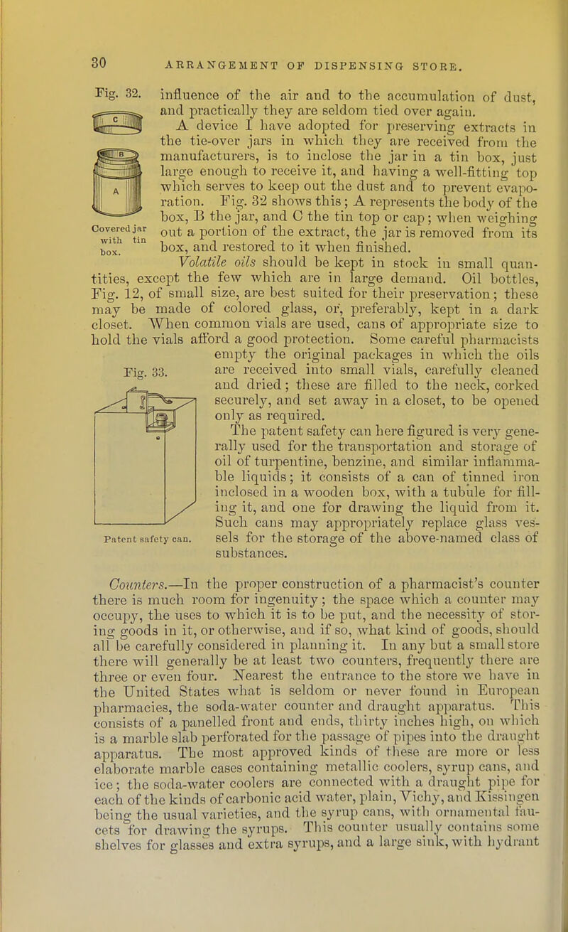 Covered jar with tin box. influence of the air and to the accumulation of dust, and pi'actically they are seldom tied over again. A device I have adopted for preserving extracts in the tie-over jars in which they are received from the manufacturers, is to inclose the jar in a tin hox, just large enough to receive it, and having a well-fitting top which serves to keeiD out the dust and to prevent evapo- ration. Fig. 32 shows this ; A represents the body of the box, B the jar, and C the tin top or cap; wiien weighing out a portion of the extract, the jar is removed from its box, and restored to it when finished. Volatile oils should be kept in stock in small quan- tities, except the few which are in large demand. Oil bottles. Fig. 12, of small size, are best suited for their preservation; these may be made of colored glass, or, preferably, kept in a dark closet. When common vials are used, cans of appropriate size to hold the viala afford a good protection. Some careful pharmacists empty the original packages in which the oils are received into small vials, carefully cleaned and dried; these are filled to the neck, corked securelj', and set away in a closet, to be opened only as required. The patent safety can here figured is very gene- rally used for the transportation and storage of oil of turpentine, benzine, and similar inflamma- ble liquids; it consists of a can of tinned ii-on inclosed in a wooden box, with a tubule for fill- ing it, and one for draAving the liquid from it. Such cans may appropriately replace glass ves- sels for the storage of the above-named class of substances. Fig. 33. Patent safety can. Counters.—In the proper construction of a pharmacist's counter there is much room for ingenuity; the space Avhich a counter may occupy, the uses to which it is to be put, and the necessity of stor- ing goods in it, or otherwise, and if so, what kind of goods, should all be carefully considered in planning it. In any but a small store there will generally be at least two counters, frequently there are three or even four. ISTearest the entrance to the store we have in the United States what is seldom or never found in European pharmacies, the soda-water counter and draught apparatus. This consists of a panelled front and ends, thirty inches high, on which is a marble slab perforated for the passage of pipes into the draught apparatus. The most approved kinds of these are more or less elaborate marble cases containing metallic coolers, syrup cans, and ice; the soda-water coolers are connected with a draught pipe for each of the kinds of carbonic acid water, plain, Vichy, and Kissingen being the usual varieties, and the syrup cans, with ornamental fau- cets for drawing the syrups. This counter usually contains some shelves for glasses and extra syrups, and a large sink, with hydrant