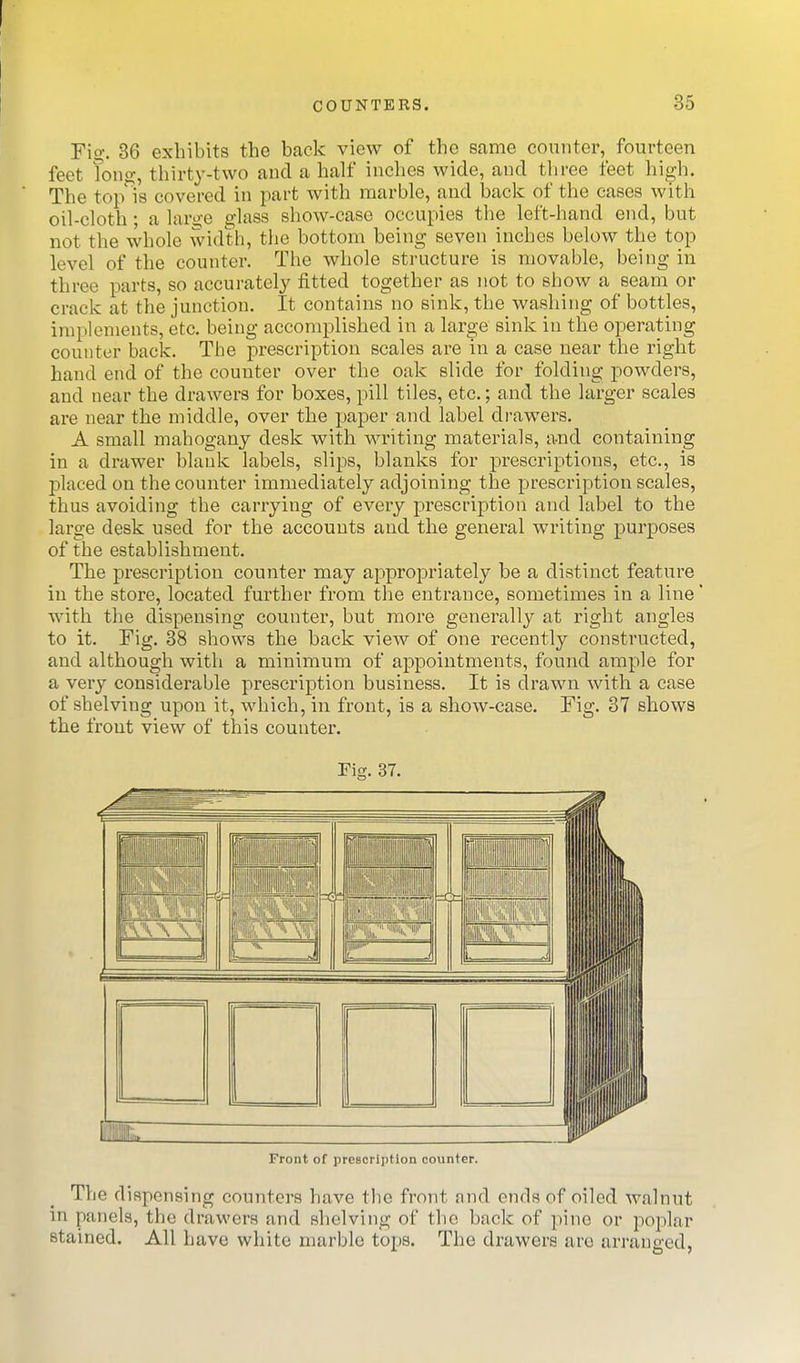 Fio-, 36 exhibits the back view of the same counter, fourteen feet Tong, thirty-two and a half inches wide, and three feet high. The tojAs covered in part with marble, and back of the cases with oil-cloth; a large glass show-case occupies the left-hand end, but not the whole width, the bottom being seven inches below the top level of the counter. The whole structure is movable, being in three parts, so accurately fitted together as not to show a seam or crack at the junction. It contains no sink, the washing of bottles, implements, etc. being accomplished in a large sink in the operating counter back. The prescription scales are in a case near the right hand end of the counter over the oak slide for folding powders, and near the drawers for boxes, pill tiles, etc.; and the larger scales are near the middle, over the paper and label di-awers. A small mahogany desk with writing materials, and containing in a drawer blank labels, slips, blanks for prescriptions, etc., is placed on the counter immediately adjoining the prescription scales, thus avoiding the carrying of every prescription and label to the large desk used for the accounts and the general writing purposes of the establishment. The prescription counter may appropriately be a distinct feature in the store, located further from the entrance, sometimes in a line with the dispensing counter, but more generally at right angles to it. Fig. 38 shows the back view of one recently constructed, and although with a minimum of appointments, found ample for a very considerable prescription business. It is drawn with a case of shelving upon it, which, in front, is a show-case. Fig. 37 shows the front view of this counter. Fig. 37. Front of presorii)tlon counter. The dispensing counters have the front nnd ends of oiled walnut in panels, the drawers and shelving of the back of pine or poplar stained. All have white marble tops. The drawers arc arranged.