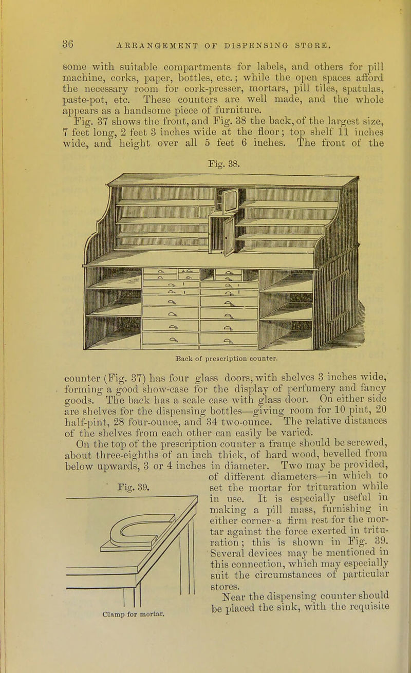 some with suitable compartments for labels, and others for pill machine, corks, paper, bottles, etc.; while the o\)en spaces afibrd the necessary room for cork-presser, mortars, pill tiles, spatulas, paste-pot, etc. These counters are well made, and the whole appears as a handsome piece of furniture. Fig. 37 shows tlie front, and Fig. 38 the back, of the largest size, 7 feet long, 2 feet 3 inches AA'ide at the floor; top shelf 11 inches wide, and height over all 6 feet 6 inches. The front of the Fig. 38. Back of prescription counter. counter (Fig. 87) has four glass doors, with shelves 3 inches wide, forming a good show-case for the display of perfumery and faiicy goods. The back has a scale case with glass door. On either side are shelves for the dispensing bottles—giving room for 10 pint, 20 half-pint, 28 four-ounce, and 34 two-ounce. The relative distances of the shelves fi'om each other can easily be varied. On the top of the prescription counter a fram,e should be screwed, about three-eighths of an inch thick, of hard wood, bevelled from below upwards, 3 or 4 inches in diameter. Two may be provided, of different diameters—in which to set the mortar for trituration while in use. It is especially useful in making a pill mass, fui-nishing in either corner-a Arm rest for the mor- tar against the force exerted in tritu- ration ; this is shown in Fig. 39. Several devices may be mentioned in this connection, which mny especially suit the circumstances of particular stores. Near the dispensing counter should be ulaced the sink, with the requisite Olamp for mortar. -t Tig. 39.