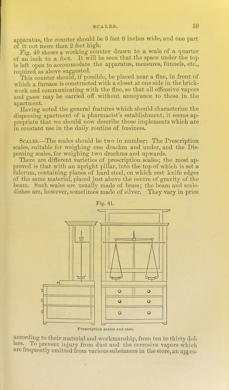 apparatus, the counter should be 3 feet 6 inches wide, and one part of it not more than 2 feet high. Fio', 40 shows a working counter drawn to a scale of a quarter of an inch to a foot. It will be seen that the space under the top is left open to accommodate the apparatus, measures, funnels, etc., required as above suggested. This counter should, if possible, be placed near a flue, in front of which a furnace is constructed with a closet at one side in the brick- work and communicating with the flue, so that all offensive vapors and gases may be carried ofl' without annoyance to those in the apartment. Having noted the general features which should characterize the dispensing apartment of a pharmacist's establishment, it seems ap- propriate that we should now describe those implements which are in constant use in the daily routine of business. Scales.—The scales should be two in number: The Prescription scales, suitable for weighing one drachm and under, and the Dis- pensing scales, for weighing two drachms and upwards. There ai'e diflerent varieties of prescription scales; the most ap- proved is that with an upright pillar, into the top of which is set a fulcrum, containing planes of hard steel, on which rest knife edges of the same material, placed just above the centre of gravity of the beam. Such scales are usually made of brass; the beam and scale- dishes are, however, sometimes made of silver. They vary in price Fig. 41. a d a Preacription scnlcs and cnso. according, to their material and workmanship, from ten to thirty dol- lars. To prevent injury from dust and the corrosive vapors whicli are frequently emitted from various substances in the store, an appro-