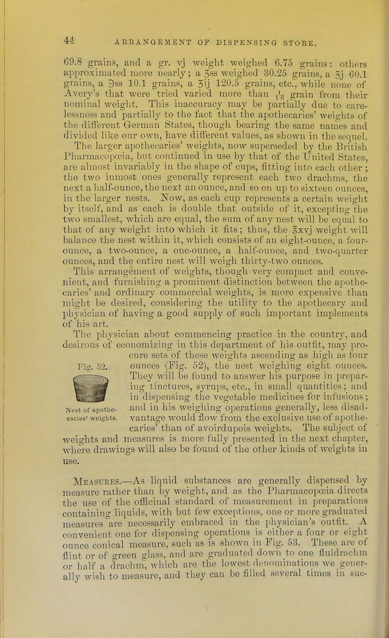 69.8 grains, and a gr. vj weight weighed 6.75 grains: others approximated more nearly; a Sss weighed 30.25 grains, a 5j 60.1 grains, a 9s8 10.1 grains, a 3ij 120.5 grains, etc., while none of Avery's that were tried varied more than f'^ grain from their nominal weight. This inaccuracy may be partially due to care- lessness and partially to the fact that the apothecaries' weights of the different German States, though bearing the same names and divided like our own, have different values, as shown in the sequel. The larger apothecaries' weights, now superseded by the British Pharmacopoeia, but continued in use by that of the United States, are almost invariably in the shape of cups, fitting into each other ; the two inmost ones generally represent each two drachms, the next a half-ounce, the next an ounce, and so on up to sixteen ounces, in the larger nests. Now, as each cup represents a certain weight by itself, and as each is double that outside of it, excepting the two smallest, which are equal, the sum of any nest will be equal to that of any weight into which it fits; thus, the Ixvj weight will balance the nest within it, which consists of an eight-ounce, a four- ounce, a two-ounce, a one-ounce, a half-ounce, and two-quarter ounces, and the entire nest will weigh thirty-two ounces. This arrangement of weights, though very compact and conve- nient, and furnishing a prominent distinction between the apothe- caries' and ordinary commercial weights, is more expensive than might be desired, considering the utility to the apothecary and physician of having a good supply of such important implements of his art. The physician about commencing practice in the countrj^, and desirous of economizing in this dei:)artment of his outfit, may pro- cure sets of these weights ascending as high as four Fig. 52,. ounces (Fig. 52), the nest weighing eight ounces. They will be found to answer his purpose in prepar- ing tinctures, syrups, etc., in small quantities; and in dispensing the vegetable medicines for infusions; Nest of apothe- and in his weighing operations generally, less disad- oaries' weights, vantage would flow from the exclusive use of apothe- caries' than of avoirdupois weights. The subject of weights and measures is more fully presented in the next chapter, where drawings will also be found of the other kinds of weights in use. Measures.—As liquid substances are generally dispensed by measure rather than by weight, and as the Pharmacopoeia directs the use of the ofiicinal standard of measurement in preparations containing liquids, with but few exceptions, one or more graduated measures are necessarily embraced in the physician's outfit. A convenient one for dispensing operations is either a four or eight ounce conical measure, such as is shown in Fig. 53. These are of flint or of green glass, and are graduated down to one fluidrachm or half a drachm, which are tlie lowest denominations Ave gener- ally wish to measure, and they can be filled several times in sue-