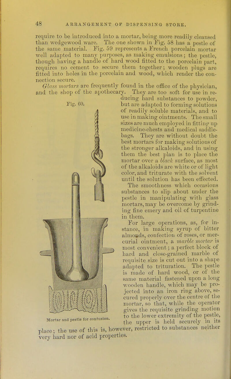 require to be introduced into a mortar, being more readily cleansed than wedgewood ware. The one shown in Fig. 58 has a pestle of the same material, Fig. 59 represents a French porcelain mortar well adapted to many purposes, as making emulsions; the pestle, though having a handle of hard wood fitted to the porcelain part, requires no cement to secure them together; wooden plugs are fitted into holes in the porcelain and wood, which render the con- nection secure. Glass mortars are frequently found in the office of the physician, and the shop of the apothecary. They are too soft for use in re- ducing hard substances to powder, but are adapted to forming solutions of readily soluble materials, and to use in making ointments. The small sizes are much employed in fitting up medicine-chests and medical saddle- bags. They are without doubt the best mortars for makina; solutions of • • • the stronger alkaloids, and in using them the best plan is to place the mortar ovei- a black surface, as most of the alkaloids ai-e white or of light color, and triturate with the solvent until the solution has been effected. The smoothness which occasions substances to slip about under the jjestle in manipulating with glass mortars, may be overcome by grind- ing fine emery and oil of turpentine in them. For large operations, as, for in- stance, in making syrup of bitter almouds, confection of roses, or mer- curial ointment, a marble mortar is most convenient; a perfect block of hard and close-grained marble of requisite size is cut out into a shape adapted to trituration. The jtestle is made of hard wood, or of the same material fastened upon a long wooden handle, which may be pro- jected into an iron ring above, se- cured properly over the centre of the mortar, so that, Avhile the operator gives the requisite grinding motion to the loAver extremity of the pestje, the upper is held securely in its Mortar and pestle for contusion. place; the use of this is, however, r very hard nor of acid properties. estricted to substances neither