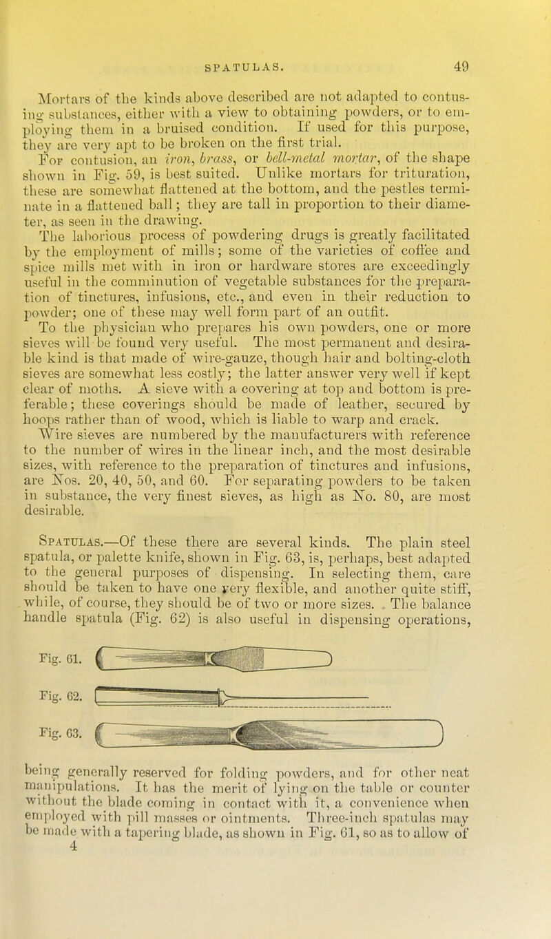 Mortars of the kinds above described are not adapted to contus- ing substances, either with a view to obtaining powders, or to em- ploying them in a bruised condition. If used for this purpose, they are very apt to be broken on the first trial For contusion, an iron, brass, or bell-metal mortar, of tlie shajDe shown in Fig. 59, is best suited. Unlike mortal's for trituration, these are somewhat flattened at the bottom, and the pestles termi- nate in a flattened ball; they are tall in proportion to their diame- ter, as seen in the drawing. The laborious process of powdering drugs is greatly facilitated by the employment of mills; some of the varieties of coffee and spice mills met with in iron or hardware stores are exceedingly useful in the comminution of vegetable substances for the prepara- tion of tinctures, infusions, etc., and even in their reduction to powder; one of these niaj^ well fonn part of an outfit. To the physician who prepares his own powders, one or more sieves will be found very useful. The most permanent and desira- ble kind is that made of wire-gauze, though hair and bolting-cloth sieves are somewhat less costly; the latter answer very well if kept clear of moths. A sieve with a covering at top and bottom is pre- ferable; these coverings should be made of leather, secured by hoops rather than of wood, which is liable to warp and crack. Wire sieves are numbered by the manufacturers with reference to the number of wires in the linear inch, and the most desirable sizes, with reference to the preparation of tinctm-es and infusions, are Nos. 20, 40, 50, and 60. For separating powders to be taken in substance, the very finest sieves, as high as ISTo. 80, are most desirable. Spatulas.—Of these there are several kinds. The plain steel spatula, or palette knife, shown in Fig. G3, is, perhaps, best adapted to the general purposes of dispensing. In selecting them, care should be taken to have one yery flexible, and another quite stift, while, of course, they should be of two or more sizes. The balance handle spatula (Fig. 62) is also useful in dispensing operations, Fig. 62. r beins^ generally reserved for folding powders, and for other neat manipulations. It has the merit of lying on the table or counter without the blade coming in contact with it, a convenience when employed with pill masses or ointments. Three-inch spatulas may be made with a tapering blade, as shown in Fig. 61, so as to allow of 4