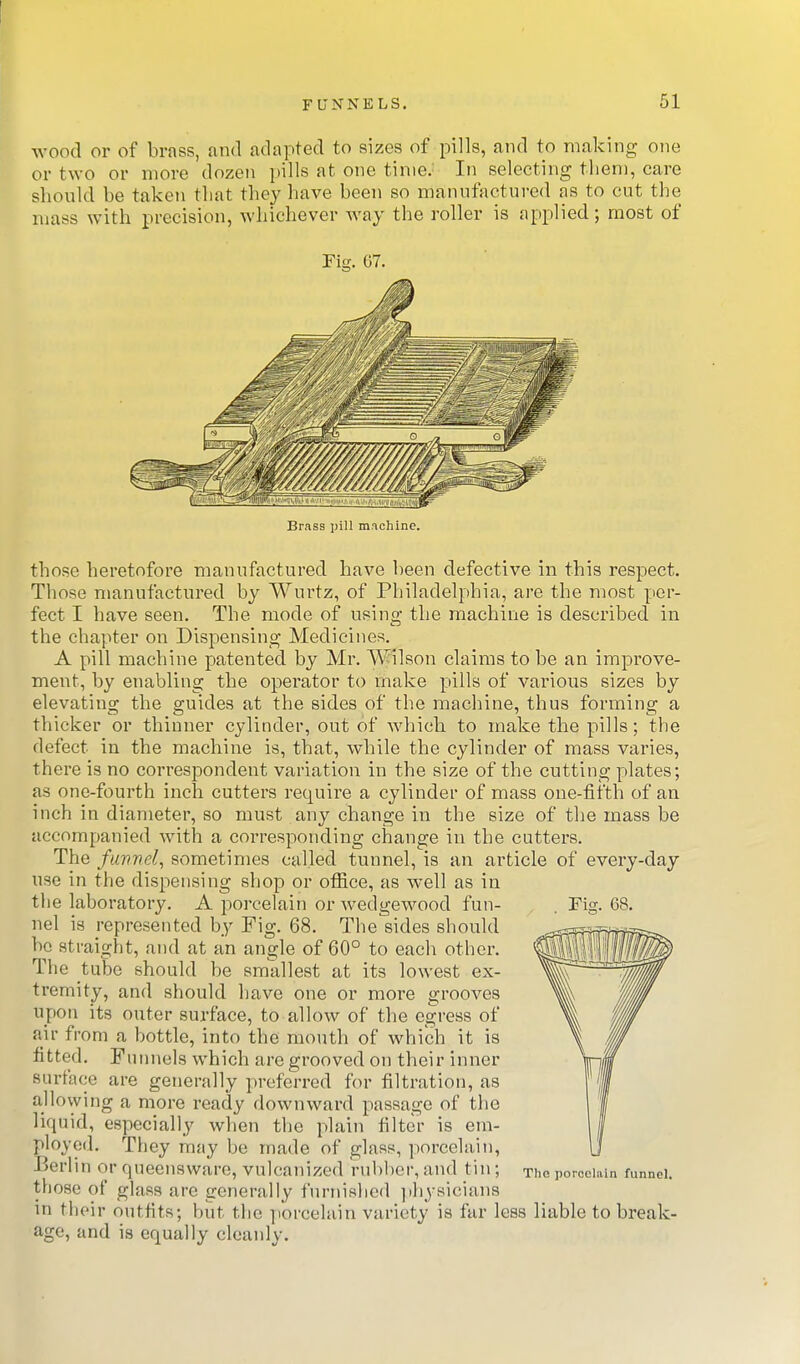 wood or of brass, and adapted to sizes of pills, and to making one or two or more dozen pills at one time.' In selecting them, care shonld be taken that they have been so manufactured as to cut the mass with precision, whichever way the roller is applied; most of Fig. 67. Brass pill mnchinc. those heretofore manufactured have been defective in this respect. Those manufactured by Wurtz, of Philadelphia, are the most per- fect I have seen. The mode of using the machine is described in the chapter on Dispensing Medicines. A pill machine patented by Mr. Wilson claims to be an improve- ment, by enabling the operator to make pills of various sizes by elevating the guides at the sides of the machine, thus forming a thicker or thinner cylinder, out of which to make the pills; the defect in the machine is, that, while the cylinder of mass varies, there is no correspondent variation hi the size of the cutting plates; as one-fourth inch cutters require a cylinder of mass one-fifth of an inch in diameter, so must any change in the size of the mass be accompanied with a corresponding change in the cutters. The fuvnel, sometimes called tunnel, is an article of every-day use in the dispensing shop or ofiice, as well as in the laboratory. A porcelain or wedgewood fun- nel is represented by Fig. 68. The sides should be straight, and at an angle of 60° to each other. The tube should be smallest at its lowest ex- tremity, and should have one or more grooves upon its outer surface, to allow of the egress of air from a bottle, into the month of which it is fitted. Funnels which are grooved on their inner surface are generally preferred for filtration, as allowing a more ready downward passage of the liquid, especially when the plain filter is em- ployed. They may be made of glass, porcelain, Berlin or queensware, vulcanized rubber,and tin; those of glass are generally furniRhed ]ihysicians in their outfits; but the porcelain variety is far less liable to break- age, and is equally cleanly. The porcelain funnel.