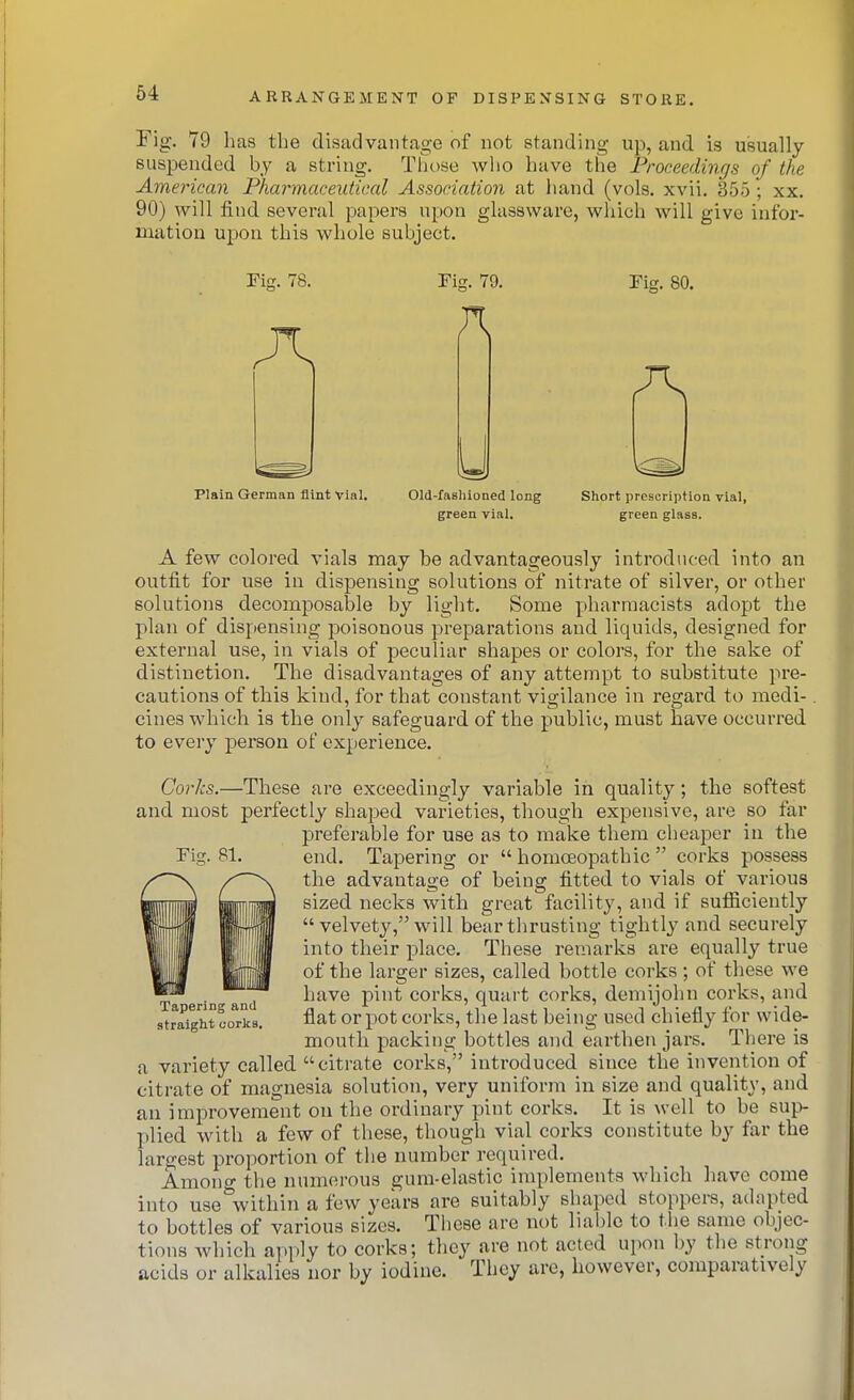 64 rig. 79 has the disadvantage of not standing up, and is U!5ually suspended by a string, Tiiose wlio have the Proceedings of the American Phar^maceutical Association at hand (vols. xvii. 355 ; xx. 90) will find several papers upon glassware, which will give infor- mation upon this whole subject. riff. 78. riff. 79. Plain German flint vial. Old-fashioned long green vial. Tig. 80. Short prescription vial, green glass. A few colored vials may be advantageously introduced into an outfit for use in dispensing solutions of nitrate of silver, or other solutions decomposable by light. Some pharmacists adopt the plan of dispensing poisonous preparations and liquids, designed for external use, in vials of peculiar shapes or colors, for the sake of distinction. The disadvantages of any attempt to substitute pre- cautions of this kind, for that constant vigilance in regard to medi-. cines which is the only safeguard of the public, must have occurred to every person of experience. Corks.—These are exceedingly variable in quality; the softest and most perfectly shaped varieties, though expensive, are so far preferable for use as to make them cheaper in the end. Tapering or  homoeopathic  corks possess the advantage of being fitted to vials of various sized necks with great facility, and if sufficiently  velvety, will bear thrusting tightly and securely into their place. These remarks are equally true of the larger sizes, called bottle corks; of these we have pint corks, quart corks, demijohn corks, and -irj^B. flat or pot corks, the last being used chiefly for wide- mouth packing bottles and earthen jars. There is a variety called citrate corks, introduced since the invention of citrate of magnesia solution, very uniform iu size and quality, and an improvement on the ordinary pint corks. It is well to be sup- plied with a few of these, though vial corks constitute by far the largest proportion of the number required. Among the numerous gum-elastic implements which have come into use within a few years are suitably shaped stoppers, adapted to bottles of various sizes. These are not liable to the same objec- tions which aiiply to corks; they are not acted upon by the strong acids or alkalies nor by iodine. They are, however, comparatively Tapering and straight corks.