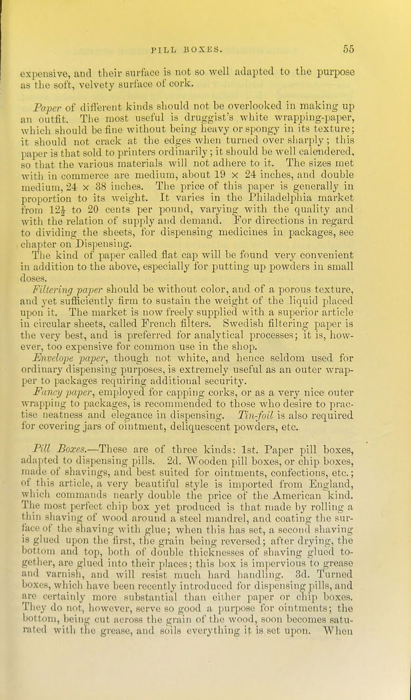 PILL BOXES. 66 expensive, and their surface is not so well adapted to the purpose as the soft, velvety surface of cork. Paper of diflcrent kinds should not be overlooked in making up an outfit. The most useful is druggist's white wrapping-paper, which should be fine without being heavy or spongy in its texture; it should not crack at the edges when turned over sliarply; this paper is that sold to printers ordinarily; it should be well calendered, so that the various materials will not adhere to it. The sizes met with in commerce are medium, about 19 x 24 inches, and double medium, 24 x 38 inches. The price of this paper is generally in proportion to its weight. It varies in the Philadelphia market from 12J to 20 cents per pound, varying with the quality and with the relation of supply and demand. For directions in regard to dividing the sheets, for dispensing medicines in packages, see chapter on Dispensing. The kind of paper called flat cap will be found very convenient in addition to the above, especially for putting up powders in small doses. Filtering -paper should be without color, and of a porous texture, and yet sufficiently firm to sustain the weight of the liquid placed upon it. The market is now freely supplied with a superior article in circular sheets, called French filters. Swedish filtering paper is the very best, and is preferi'ed for analytical processes; it is, how- ever, too expensive for common use in the shop. Envelope paper, though not white, and hence seldom used for ordinary dispensing purposes, is extremely useful as an outer wrap- per to packages requiring additional security. Fancy paper, employed for capping corks, or as a very nice outer wrapping to packages, is recommended to those who desire to prac- tise neatness and elegance in dispensing. Tin-foil is also required for covering jars of ointment, deliquescent powders, etc. Pill Boxes.—These are of three kinds: 1st. Paper pill boxes, adapted to dispensing pills. 2d. Wooden pill boxes, or chip boxes, made of shavings, and best suited for ointments, confections, etc.; of this article, a very beautiful style is imported from England, which commands nearly double the price of the American kind. The most perfect chip box yet produced is that made by rolling a thin shaving of wood around a steel mandrel, and coating the sur- face of the shaving with glue; Avhen this has set, a second shaving is glued upon the first, the grain being reversed; after drying, the bottom and top, both of double thicknesses of shaving glued to- gether, are glued into their places; this box is impervious to grease and varnish, and will resist much hard handling. 3d. Turned boxes, which have been recently introduced for dispensing pills, and are certainly more substantial than either paper or chip boxes. They do not, however, serve so good a purpose for ointments; the bottom, being cut across the grain of the wood, soon becomes satu- rated with the grease, and soils everything it is set upon. When