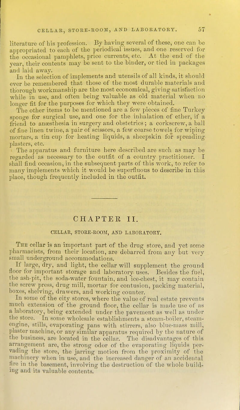 literature of his profession. By having several of these, one can be appropriated to each of the periodical issues, and one reserved for the occasional pamphlets, price currents, etc. At the end of the year, their contents may be sent to the binder, or tied in packages and laid away. In the selection of implements and utensils of all kinds, it should ever be remembered that those of the most durable materials and thorough workmanship are the most economical, giving satisfaction while in use, and often being valuable as old material wheu no longer fit for the purposes for which they were obtained. The other items to be mentioned are a few pieces of fine Turkey sponge for surgical use, and one for the inhalation of ether, if a friend to anaesthesia in surgery and obstetrics; a corkscrew, a ball of fine linen twine, a pair of scissors, a few coarse towels for wiping mortars, a tin cup for heating liquids, a sheepskin for spreading plasters, etc. ' The apparatus and furniture here described are such as may be regarded as necessary to the outfit of a country practitioner. I shall find occasion, in the subsequent parts of this work, to refer to many implements which it would be superfluous to describe in this place, though frequently included in the outfit. CHAPTEE II. CELLAR, STORE-ROOM, AND LABORATORY. The cellar is an important part of the drug store, and yet some pharmacists, from their location, are debarred from any but very small underground accommodations. If large, dry, and light, the cellar will supplement the ground floor for important storage and laboratory uses. Besides the fuel, the ash-pit, the soda-water fountain, and ice-chest, it may contain the screw press, drug mill, mortar for contusion, packing material, boxes, shelving, drawers, and working counter. In some of the city stores, where the value of real estate prevents much extension of the ground floor, the cellar is made use of as a laboratory, being extended under the pavement as well as under the store. ^ In some wholesale establishments a steam-boiler, steam- engine, stills, evaporating pans with stirrers, also blue-mass mill, plaster machine, or any similar apparatus required by the nature of the business, are located in the cellar. The disadvantages of this arrangement are, the strong odor of the evaporating liquids per- vading the store, the jarring motion from the proximity of the Tnachinery when in use, and the incrensed danger of an accidental fire in the basement, involving the destruction of the whole build- ing and its valuable contents.