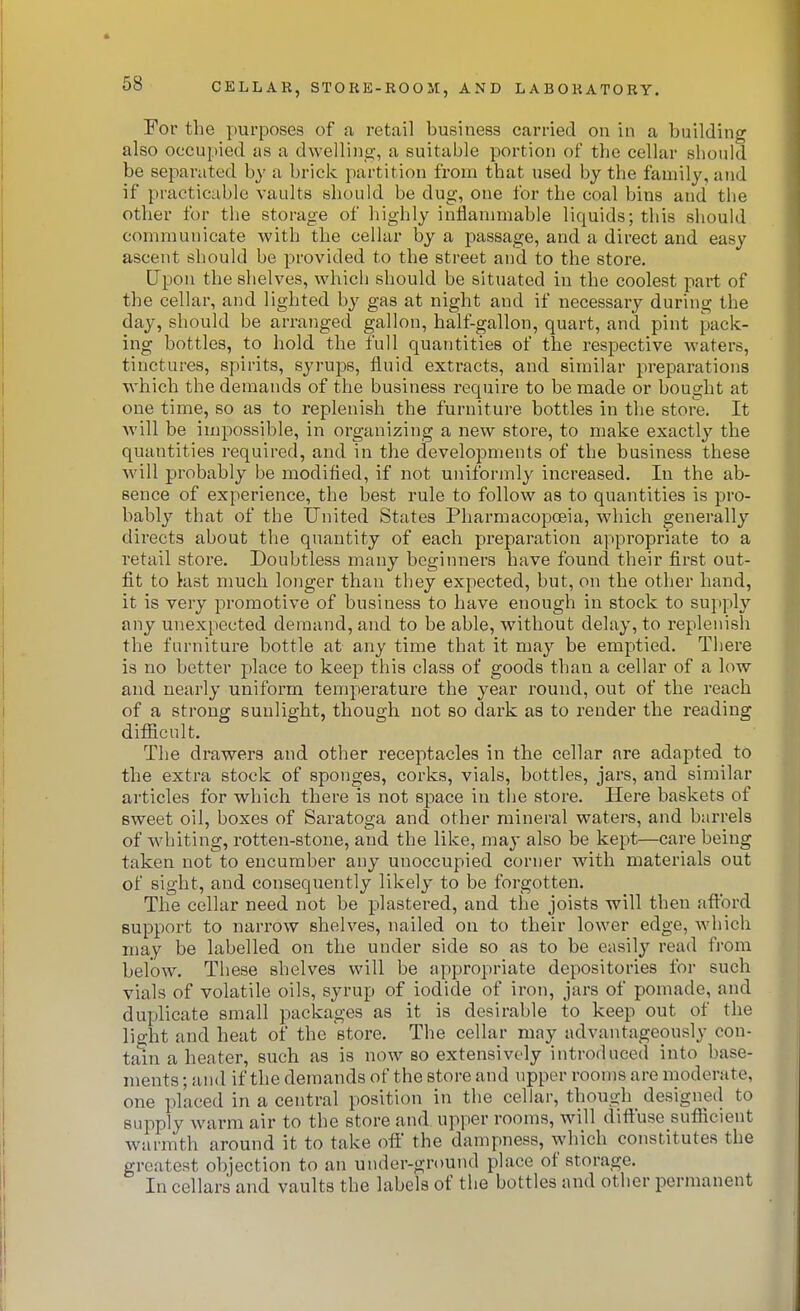 For the purposes of a retail business carried on in a building also occupied as a dwelling, a suitable portion of the cellar should be separated by a brick partition from that used by the family, and if practicable vaults should be dug, one for the coal bins and the other for tiie storage of highly inflammable liquids; this should communicate with the cellar by a passage, and a direct and easy ascent should be provided to the street and to the store. Upon the shelves, which should be situated in the coolest part of the cellar, and lighted by gas at night and if necessary during the day, should be arranged gallon, half-gallon, quart, and pint pack- ing bottles, to hold the full quantities of the respective waters, tinctures, spirits, syrups, fluid extracts, and similar preparations which the demands of the business require to be made or bought at one time, so as to replenish the furniture bottles in the store. It will be impossible, in organizing a new store, to make exactly the quantities required, and in the developments of the business these will probably be modified, if not uniformly increased. In the ab- sence of experience, the best rule to follow as to quantities is pro- bably that of the tJnited States Pharmacopoeia, which generally directs about the quantity of each preparation appropriate to a retail store. Doubtless many beginners have found their first out- fit to kist much longer than they expected, but, on the other hand, it is very promotive of business to have enough in stock to supply any unexpected demand, and to be able, without delay, to replenish the furniture bottle at any time that it may be emptied. There is no better place to keep this class of goods than a cellar of a low and nearly uniform temperature the year round, out of the reach of a strong sunlight, though not so dark as to render the reading difficult. The drawers and other receptacles in the cellar are adapted to the extra stock of sponges, corks, vials, bottles, jars, and similar articles for which there is not space in tlie store. Here baskets of sweet oil, boxes of Saratoga and other mineral waters, and barrels of whiting, rotten-stone, and the like, may also be kept—care being taken not to encumber any unoccupied corner with materials out of sight, and consequently likely to be forgotten. The cellar need not be plastered, and the joists will then aftbrd support to narrow shelves, nailed on to their lower edge, which may be labelled on the under side so as to be easily read from below. These shelves will be appropriate depositories for such vials of volatile oils, syrup of iodide of iron, jars of pomade, and duplicate small packages as it is desirable to keep out of the light and heat of the store. The cellar may advantageously con- tain a heater, such as is now so extensively introduced into base- ments ; and if the demands of the store and upper roojus are moderate, one placed in a central position in the cellar, though designed to supply warm air to the store and upper rooms, will diffuse sufficient warmth around it to take off the dampness, which constitutes the greatest objection to an under-ground place of storage. In cellars and vaults the labels of the bottles and other permanent