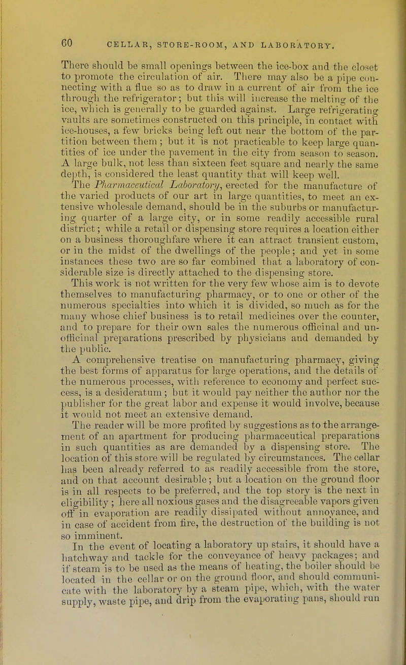 There should be small openings between the ice-box and the closet to promote the circulation of air. There may also be a pipe con- necting with a flue so as to draw in a current of air from the ice through the refrigerator; but this will increase the melting of the ice, which is geuerally to be guarded against. Large refrigeratino vaults are sometimes constructed on this principle, in contact with ice-houses, a few bricks being left out near the bottom of the par- tition between them ; but it is not practicable to keep large quan- tities of ice under tlie pavement in the city from season to season. A large bulk, not less than sixteen feet square and nearly the same depth, is considered the least quantity that will keep well. The Pharmaceutical Laboratory, erected for the manufacture of the varied products of our art in large quantities, to meet an ex- tensive wholesale demand, should be in the suburbs or manufactur- ing quarter of a large city, or in some readily accessible rural district; while a retail or dispensing store requires a location either on a business thoroughfare where it can attract transient custom, or in the midst of the dwellings of the people; and yet in some instances these two are so far combined that a laboratory of con- siderable size is directly attached to the dispensing store. This work is not written for the very few whose aim is to devote themselves to manufacturing pharmacy, or to one or other of the numerous specialties into which it is divided, so much as for the many whose chief business is to retail medicines over the counter, and to prepare for their own sales the numerous ofiicinal and un- ofiicinal preparations prescribed by physicians and demanded by the public. A comprehensive treatise on manufacturing pharmacy, giving the best forms of apparatus for large operations, and the details of the numerous processes, with reference to economy and perfect suc- cess, is a desideratum ; but it would pay neither the author nor the publisher for the great labor and expense it would involve, because it would not meet an extensive demand. The reader will be more profited by suggestions as to the arrange- ment of an apartment for producing pharmaceutical preparations in such quantities as are demanded by a dispensing store. The location of this store will be regulated by circumstances. The cellar has been already I'eferred to as readily accessible from the store, and on that account desirable; but a location on the ground floor is in all respects to be preferred, and the top story is the next in eligibility ; here all noxious gases and the disagreeable vapoi-s given off in evaporation are readily dissipated without annoyance, and in case of accident from fire, the destruction of the building is not so imminent. In the event of locating a laboratory up staire, it should have a hatchway and tackle for the conveyance of heavy packages; and if steam is to be used as the means of heating, the boiler should be located in the cellar or on the ground floor, and should communi- cate with the laboratory by a steam pipe, which, with the water supply, waste pipe, and drip from the evaporating pans, should run