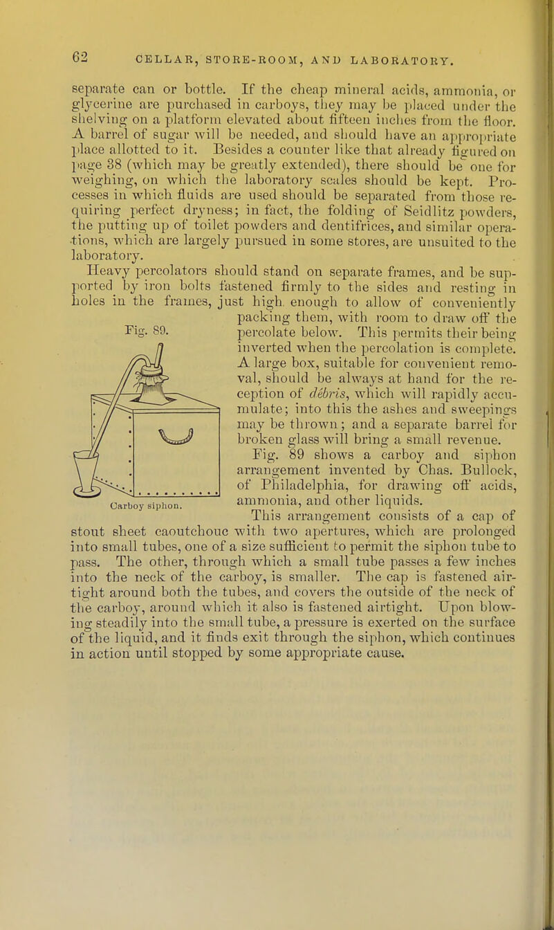 Tier. 89. separate can or bottle. If the cheap mineral acids, ammonia, or glycerine are purchased in carboys, they may be placed under the shelving on a platform elevated about fifteen inches from the floor. A barrel of sugar will be needed, and should have an appropriate place allotted to it. Besides a counter like that already figured on page 38 (which may be greatly extended), there should be one for weighing, on which the laboratory scales should be kept. Pro- cesses in which fluids are used, should be separated from those re- quiring perfect dryness; in fact, the folding of Seidlitz powders, the putting up of toilet powders and dentifrices, and similar opera- •tions, which are largely pursued in some stores, are unsuited to the laboratory. Heavy percolators should stand on separate frames, and be sup- ported b}^ iron bolts fastened firmly to the sides and resting in holes in the frames, just high, enough to allow of conveniently packing them, with room to draw off the percolate below. This permits their being inverted when the percolation is complete. A large box, suitable for convenient remo- val, should be always at hand for the re- ception of debris, which will rapidly accu- mulate; into this the ashes and sweepings may be thrown; and a separate barrel for broken glass will bring a small revenue. Fig. 89 shows a carboy and sijihon arrangement invented by Chas. Bullock, of Philadelphia, for drawing ofi' acids, ammonia, and other liquids. This arrangement consists of a cap of stout sheet caoutchouc with two apertures, which are prolonged into small tubes, one of a size sufficient to permit the siphon tube to pass. The other, through which a small tube passes a few inches into the neck of the carboy, is smaller. The cap is fastened air- tight around both the tubes, and covers the outside of the neck of the carboy, around which it also is fastened airtight. Upon blow- ing steadily into the small tube, a pressure is exerted on the surface of the liquid, and it finds exit through the siphon, which continues in action until stopped by some appropriate cause. Carboy siphon.