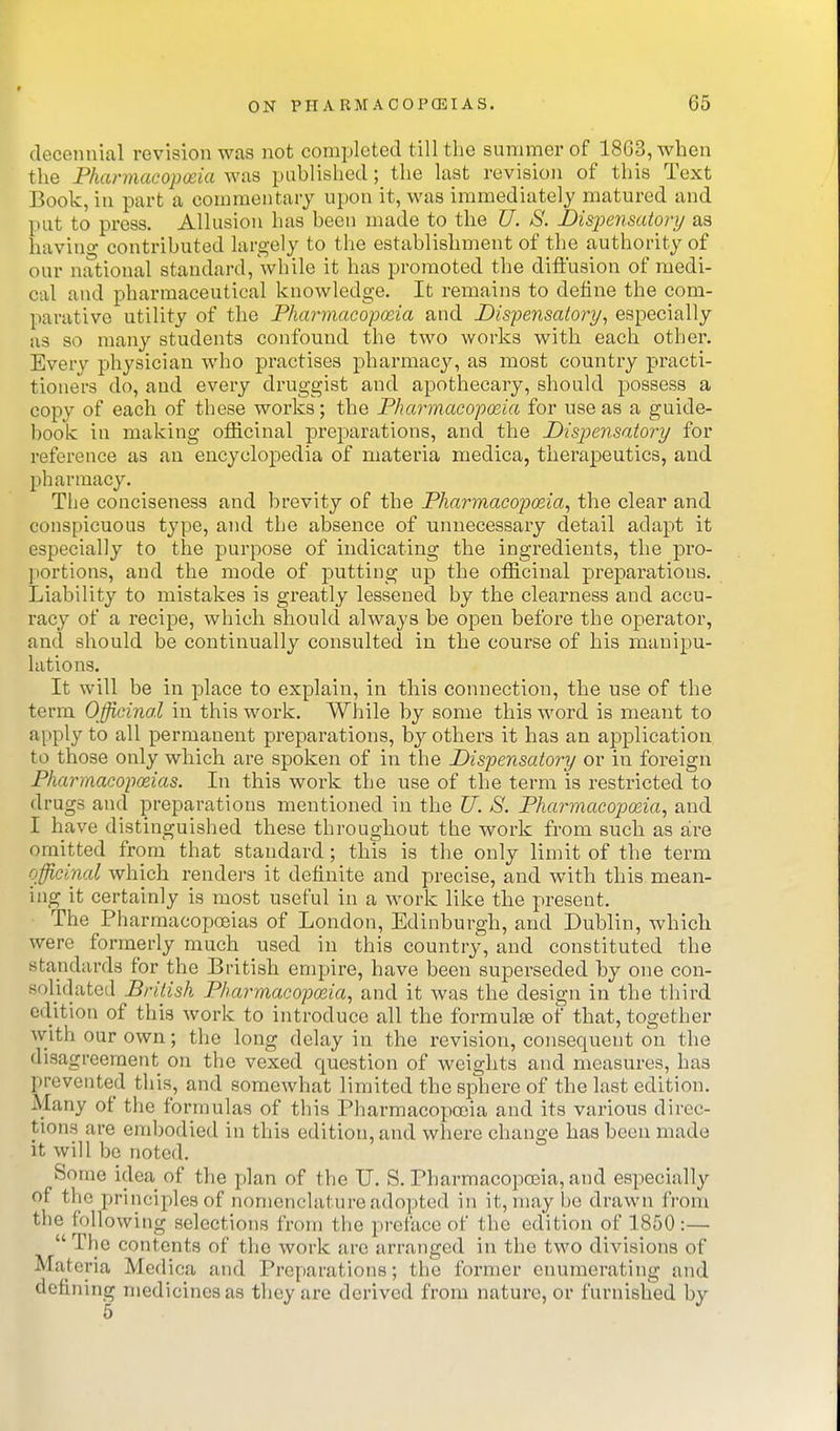 decennial revision was not completed till the summer of 1863, when the Pharmacopeia was published; the lust revision of this Text Book, in part a commentary upon it, was immediately matured and put to press. Allusion has been made to the U. S. Disioensatory as having contributed largely to the establishment of the authority of our national standard, \vhile it has promoted the difl'usion of medi- cal and pharmaceutical knowledge. It remains to define the com- parative utility of the Pharmacopoeia and Dispensatory, especially as so many students confound the two works with each other. Every physician who practises pharmacy, as most country practi- tioners do, and every druggist and apothecary, should possess a copy of each of these works; the Pharmacopeia for use as a guide- book in making officinal preparations, and the Dispensatory for reference as an encyclopedia of materia medica, therapeutics, and pharmacy. The conciseness and brevity of the Pharmacopeia, the clear and conspicuous type, and the absence of unnecessary detail adapt it especially to the purpose of indicating the ingredients, the pro- portions, and the mode of putting up the officinal preparations. Liability to mistakes is greatly lessened by the clearness and accu- racy of a recipe, which should always be open before the operator, and should be continually consulted in the course of his manipu- lations. It will be in place to explain, in this connection, the use of the term Officinal in this work. While by some this word is meant to apply to all permanent prepai^ations, b}^ others it has an ajDplication to those only which are spoken of in the Dispensatory or in foreign Pharmacopoeias. In this work the use of the term is restricted to drugs and preparations mentioned in the U. S. Pharmacopeia, and I have distinguished these throughout the work from such as are omitted from that standard ; this is the only limit of the term officinal which renders it definite and precise, and with this mean- ing it certainly is most useful in a work like the present. The PharmacoiDoeias of London, Edinburgh, and Dublin, which were formerly much used in this country, and constituted the standards for the British empire, have been superseded by one con- solidated British Pharmacopeia, and it was the design in the third edition of this work to introduce all the formulae of that, together with our own; the long delay in the revision, consequent on the disagreement on the vexed question of weights and measures, has prevented this, and somewhat limited the sphere of the last edition. Many of the formulas of this Pharmacopoeia and its various direc- tions are enibodied in this edition, and where change has been made it will be noted. Some idea of the plan of the U. S. Pharmacopoeia, and especially of the principles of nomenclature adopted in it, may be drawn from the following selections from the preface of the edition of 1850:— The contents of the work are arranged in the two divisions of Materia Medica and Preparations; the former enumerating and defining medicines as they are derived from nature, or furnished by