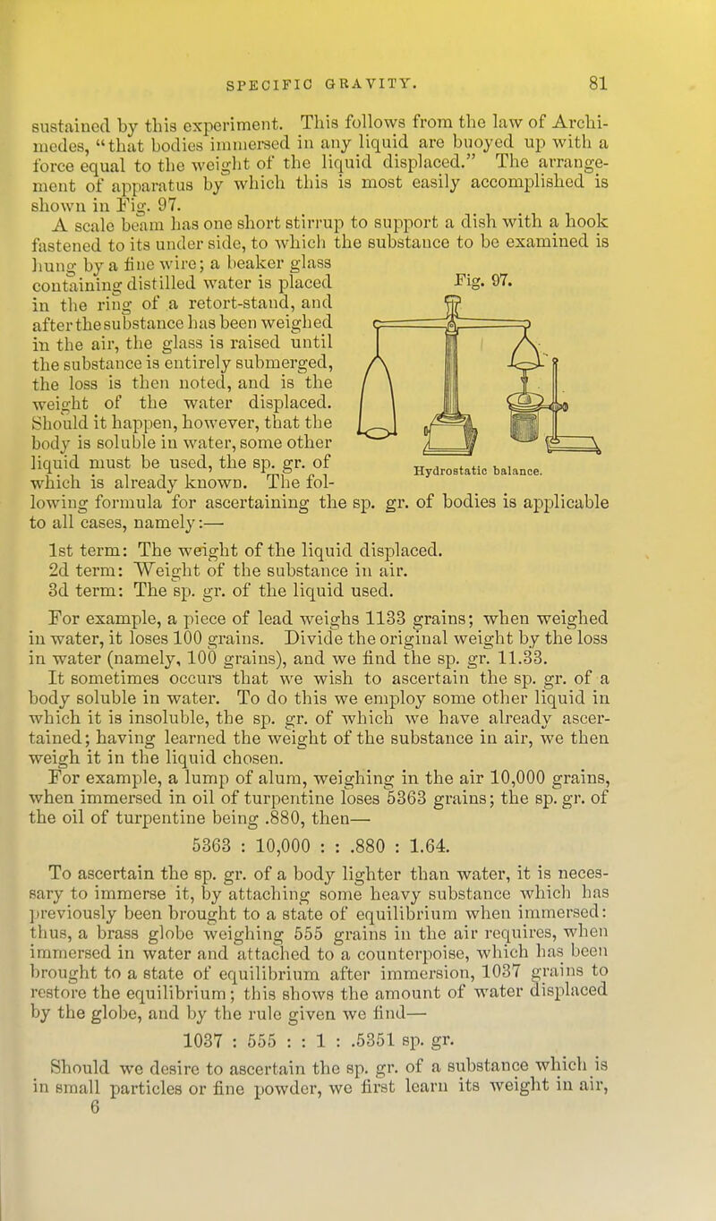 Fig. 97. Hydrostatic balance. sustained by this experiment. This follows from the law of Archi- medes, that bodies immersed in any liquid are buoyed up with a force equal to the weight of the liquid displaced. The arrange- ment of apparatus by which this is most easily accomplished is shown in Fig. 97. A scale beam has one short stirrup to support a dish with a hook fastened to its under side, to which the substance to be examined is Imng by a fine wire; a beaker glass containing distilled water is placed in the ring of a retort-stand, and after the substance has been weighed in the air, the glass is raised until the substance is entirely submerged, the loss is then noted, and is the weight of the water displaced. Should it happen, however, that the body is soluble in water, some other liquid must be used, the sp. gr. of which is already known. The fol- lowing formula for ascertaining the sp. gr. of bodies is applicable to all cases, namely:— 1st term: The weight of the liquid displaced. 2d term: Weight of the substance in air. 3d term: The sp. gr. of the liquid used. For example, a piece of lead weighs 1133 grains; when weighed in water, it loses 100 grains. Divide the original weight by the loss in water (namely, 100 grains), and we find the sp. gr. 11.33. It sometimes occurs that we wish to ascertain the sp. gr. of a body soluble in water. To do this we employ some other liquid in which it is insoluble, the sp. gr. of which we have already ascer- tained ; having learned the weight of the substance in air, we then weigh it in the liquid chosen. For example, a lump of alum, weighing in the air 10,000 grains, when immersed in oil of turpentine loses 5363 grains; the sp. gr. of the oil of turpentine being .880, then— 5363 : 10,000 : : .880 : 1.64. To ascertain the sp. gr. of a body lighter than water, it is neces- sary to immerse it, by attaching some heavy substance which has previously been brought to a state of equilibrium when immersed: thus, a brass globe weighing 555 grains in the air requires, when immersed in water and attached to a counterpoise, which has been brought to a state of equilibrium after immersion, 1037 grains to restore the equilibrium; this shows the amount of water displaced by the globe, and by the rule given we find— 1037 : 555 : : 1 : .5351 sp. gr. Should we desire to ascertain the sp. gr. of a substance which is in small particles or fine powder, wc first learn its weight in air, 6