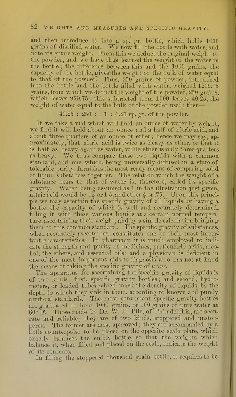 and then introduce it into a sp.. gr. bottle, which holds 1000 grains of distilled water. We now.fill the bottle with water, and note its entire weight. From this we deduct the original weight of the powder, and we have thus learned the weight of the water in the bottle; the difference between this and the 1000 grains, the capacity of the bottle, giveS'the weight of the bulk of water equal to that of the powder. Thus^ 250 grains of powder, introduced into the bottle and the bottle filled with water, weighed 1209.75 grains, from which we deduct the weight of the powder, 250 grains, which leaves 959.75; this subtracted from 1000 leaves 40.25, the weight of water equal to the bulk of the powder used; then— 40.25 : 250 : : 1 : 6.21 sp. gr. of the powder. If we take a vial which will hold an ounce of water by weight, we find it will hold about an ounce and a half of nitric acid, and about three-quarters of an ounce of etlier; hence we may say, ap- proximately, that nitric acid is twice as heavy as ether, or that it is half as heavy again as water, while ether is only three-quarters as heavy. We thus compare these two liquids with a common standard, and one which, being universally dift'used in a state of tolerable purity, furnishes the most ready means of comparing solid or liquid substances together. The relation which tlie weight of a substance bears to that of water is, therefore, called its specific gravity. Water being assumed as 1 in the illustration just given, nitric acid would be 1| or 1.5, and ether | or .75. Upon this princi- ple we may ascertain the specific gravity of all liquids by having a bottle, the capacity of which is well and accurately determined, filling it with these various liquids at a certain normal tempera- ture, ascertaining their weight, and by a simple calculation bringing them to this common standard. The specific gravity of substances, when accurately ascertained, constitutes one of their most impor- tant characteristics. In pharmacy, it is much employed to indi- cate the strength and purity of medicines, particularly acids, alco- hol, the ethers, and essential oils; and a physician is deficient in one of the most important aids to diagnosis who has not at hand the means of taking the specific gravity of urine. The apparatus for ascertaining the specific gravity of liquids is of two kinds: first, specific gravity bottles; and second, hydro- meters, or loaded tubes which mark the density of liquids by the depth to which they sink in them, according to known and purely artificial standards. The most convenient specific gravity bottles are graduated to hold 1000 grains, or 100 grains of pure water at 60° Those made by Dr. IV. H. Pile, of Philadelphia, are accu- rate and reliable; they are of two kinds, stoppered and unsto^v pered. The former are most approved; tliey are accompanied by a little counterpoise to be placed on the opposite scale plate, which exactly balances the empty bottle, so that the weights whicli balance it, when filled and placed on the scale, indicate the weight of its contents. In filling the stoppered thousand grain bottle, it requires to be