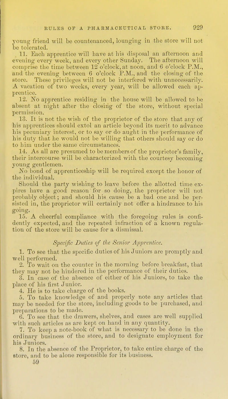 young friend will be countenanced, lounging in the store will not be tolerated. 11. Each apprentice will have at his disposal an afternoon and evening every week, and every other Sunday. The afternoon will comprise the time between 12 o'clock, at noon, and 6 o'clock P.M., and the evening between 6 o'clock P.M., and the closing of the store. These privileges will not be interfered with unnecessarily. A vacation of two weeks, every year, will be allowed each ap- prentice. 12. ISTo apprentice residing in the house will be allowed to be absent at night after the closing of the store, Mathout special permission. 13. It is not the wish of the proprietor of the store that any of his apprentices should extol an article beyond its merit to advance his pecuniary interest, or to say or do aught in the performance of his duty that he would not be willing that others should say or do to him under the same circumstances. 14. As all are presumed to be members of the proprietor's family, their intercourse will be characterized with the courtesy becoming young gentlemen. No bond of apprenticeship will be required except the honor of the individual. Should the party wishing to leave before the allotted time ex- pires have a good reason for so doing, the pi-oprietor will not proljably object; and should his cause be a bad one and be per- sisted in, the proprietor will certainly not offer a hindrance to his going. 15. A cheerful compliance with the foregoing rules is confi- dently expected, and the repeated infraction of a known regula- tion of the store will be cause for a dismissal. Specific Duties of the Senior Apprentice. 1. To see that the specific duties of his Juniors are promptly and well performed. 2. To wait on the counter in the morning before breakfast, that they may not be hindered in the performance of their duties. 3. In case of the absence of either of his Juniors, to take the place of his first Junior. 4. He is to take charge of the books, 5. To take knowledge of and properly note any articles that may be needed for the store, including goods to be purchased, and preparations to be made. 6. To see that the drawers, shelves, and cases are well supplied with such articles as are kept on hand in any quantity. 7. To keep a note-book of what is necessary to be done in the ordinary business of the store, and to designate employment for his Juniors, 8. In the absence of the Proprietor, to take entire charge of the store, and to be alone responsible for its business. 59
