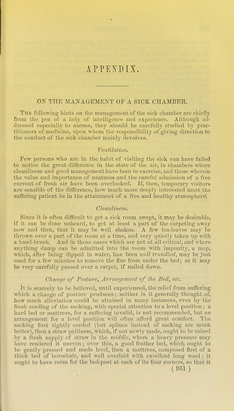 APPENDIX. ON THE MANAGEMENT OF A SICK CHAMBER. The following hints on the management of the sick chamber are chiefly from the pen of a lady of intelligence and experience. Although ad- dressed especiall_y to nurses, they should be carefully studied by prac- titioners of medicine, upon whom the responsibilit}^ of giving direction to the conduct of the sick chamber mainly devolves. Ventilation. Few persons who are in the habit of visiting the sick can have failed to notice the great clifTerence in the state of the air, in chambers where cleanliness and good management have been in exercise, and those wherein the value and importance of neatness and the careful admission of a free current of fresh air have been overlooked. If, then, temporar}^ visitors are sensible of the difference, how much more deeply interested must the suffering patient be in the attainment of a free and healthy atmosphere; Cleanliness. Since it is often difficult to get a sick room swept, it may be desirable, if it can be done unheard, to get at least a part of the carpeting away now and then, that it may be well shaken. A few tea-leaves may be thrown over a part of the room at a time, and very quietlj' taken up with a hand-brush. And in those cases which are not at all critical, and where anything damp can be admitted into the room with impuuit}-, a mop, which, after being dipped in water, has been well trundled., i^^J be just used for a few minutes to remove the flue from under the bed; or it may be very carefully passed over a carpet, if nailed down. Change of Posture, Arrangement of the Bed, etc. It is scarcely to be believed, until experienced, the relief from suffering wliich a change of posture produces; neither is it generally thought of, how much alleviation could bo attained in many instances, even by the fresh cording of the sacking, with special attention to a level position; a hard bed or mattress, for a sulfei'lng invalid, is not recommended, but an arrangement for a level position will often afford great comfort. The sacking first tightly corded (but splines instead of sacking are much better), then a straw palliasse, which, if not newly made, ought to be raised by a fresh supply of straw in tiic middle, where a heavy |)ressure may have rendered it uneven; over tliis, a good feather bed, which ought to be gently pressed and made level, then a mattress, composed first of a thick bed of horseliair, and well overlaid with excellent long wool; it ought to have room for the bed-post at each of its four corners, so that it