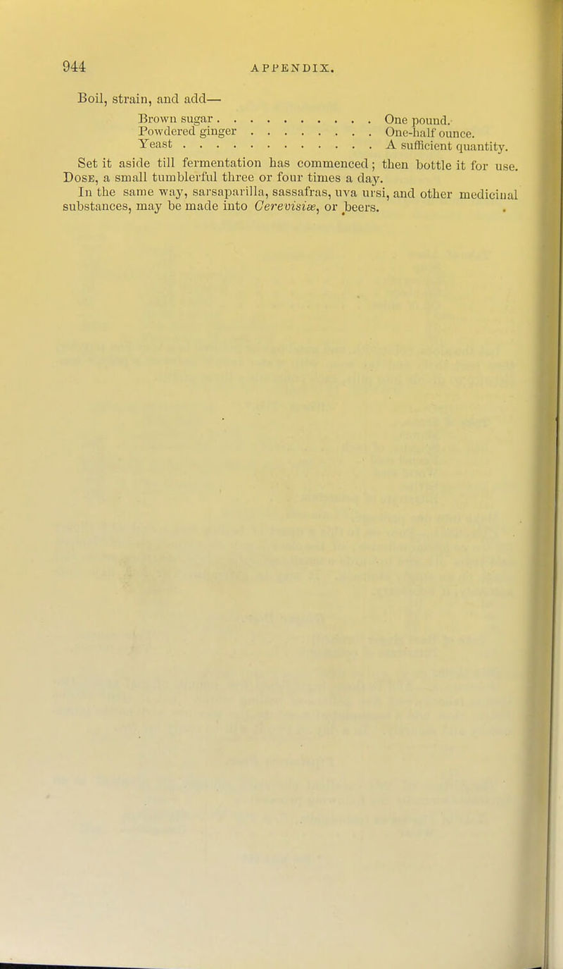 Boil, strain, and add— Brown sugar One pound. Powdered ginger One-half ounce. Yeast A sufficient quantity. Set it aside till fermentation has commenced; then bottle it for use. Dose, a small tumblerful three or four times a day. In the same way, sarsaparilla, sassafras, uva ursi, and other medicinal substances, may be made into Cereuisiae, or beers.