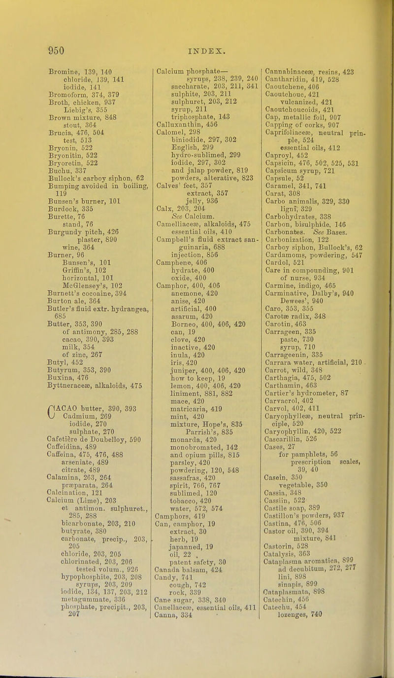 Bromine, 139, 140 chloride, J 39, 141 iodide, 141 Bromoform, 374, 379 Broth, chicken, 937 Liebig's, 355 Brown mixture, 848 stout, 364 Brucia, 476, 504 test, 513 Bryonin, 522 Bryonitin, 522 Bryoretin, 522 Buchu, 337 Bulloclc's carboy siphon, 62 Bumping avoided in boiling, 119 Bunsen's burner, 101 Burdock, 335 Burette, 76 stand, 76 Burgundy pitch, 426 plaster, 890 wine, 364 Burner, 96 Bunsen's, 101 Griffin's, 102 horizontal, 101 McGlensey's, 102 Burnett's cocoaine, 394 Burton ale, 364 Butler's fluid extr. hydrangea, 685 Butter, 353, 390 of antimony, 285, 288 cacao, 390, 393 milk, 354 of zinc, 267 Butyl, 452 Butyrum, 353, 390 Buxina, 476 Byttneraoeaa, alkaloids, 475 CACAO butter, 390, 393 Cadmium, 269 iodide, 270 sulphate, 270 Cafeti6re de Doubelloy, 590 Caffeidina, 489 Caffeina, 475, 476, 488 arseniate, 489 citrate, 489 Calamina, 263, 264 prsparata, 264 Calcination, 121 Calcium (Lime), 203 et antimon. sulphuret., 285, 288 bicarbonate, 203, 210 butyrate, 380 carbonate, precip., 203, 205 chloride, 203, 205 chlorinated, 203, 206 tested volum., 926 hypophosphite, 203, 208 syrups, 203, 209 iodide, 134, 137, 203, 212 metagummate, 330 phnsphate, prooipit., 203, 207 Calcium phosphate— syrups, 238, 239, 240 saccharate, 203, 211, 341 sulphite, 203, 211 sulphuret, 203, 212 syrup, 211 triphosphate, 143 Calluxnnthin, 456 Calomel, 298 biniodide, 297, 302 English, 299 hydro-sublimed, 299 iodide, 297, 302 and jalap powder, 819 powders, alterative, 823 Calves' feet, 357 extract, 357 jellv, 936 Calx, 203, 204 See Calcium. CamelliaceBS, alkaloids, 475 essential oils, 410 Campbell's iluid extract san- guinaria, 688 injection, 856 Camphene, 406 hydrate, 400 oxide, 400 Camphor, 400, 406 anemone, 420 anise, 420 artificial, 400 asarum, 420 Borneo, 400, 406, 420 can, 19 clove, 420 inactive, 420 inula, 420 iris, 420 juniper, 400, 406, 420 how to keep, 19 lemon, 400, 406, 420 liniment, 881, 882 mace, 420 matricaria, 419 mint, 420 mixture, Hope's, 835 Parrish's, 835 monarda, 420 monobromated, 142 and opium pills, 815 parsley, 420 powdering, 120, 648 sassafras, 420 spirit, 706, 767 sublimed, 120 tobacco, 420 water, 572, 574 Camphors, 419 Can, camphor, 19 extract, 30 herb, 19 japanned, 19 oil, 22 . patent safety, 30 Canada balsam, 424 Candy, 741 cough, 742 rock, 339 Cane sugar, 338, 340 Canellacetu, essential oils, 411 Canna, 334 ' | Cannabinaoeas, resins, 423 Cantharidin, 419, 528 Ciioutchene, 400 Caoutchouc, 421 vulcanized, 421 Caoutchoucoids, 421 Cap, metallic foil, 907 Capping of corks, 907 Caprifoliaceaj, neutral prin- ple, 524 essential oils, 412 Caproyl, 452 Capsicin, 476, 502, 525, 531 Capsicum syrup, 721 Capsule, 52 Caramel, 341, 741 Carat, 308 Carbo animalis, 329, 330 ligni, 329 Carbohydrates, 338 Carbon, bisulphide. 146 Carbonates. See Bases. Carbonization, 122 Carboy siphon. Bullock's, 62 Cardamoms, powdering, 547 Cardol, 521 Care in compounding, 901 of nurse, 934 Carmine, indigo, 465 Carminative, Dalby's, 940 Dewees', 940 Caro, 353, 355 Carotae radix, 348 Carotin, 463 Carrageen, 335 paste, 730 syrup, 710 Carrageeuin, 335 Carrara water, artificial, 210 . Carrot, wild, 348 Carthagia, 475, 502 Carthamin, 463 Cartier's hydrometer, 87 Cnrv.icrol, 402 Carvol, 402, 411 Caryophyllese, neutral prin- ciple, 520 Caryophyllin, 420, 522 Cascarillin, 526 Cases, 27 for pamphlets, 56 prescription scales, 39, 40 Casein, 350 vegetable, 350 Cassia, 348 Cassiin, 522 Castile soap, 389 Castillon's powders, 937 Castina, 470, 506 Castor oil, 390, 394 mixture, 841 Castorin, 528 Catalysis, 303 Catapla.«ma aromatica, 899 ad decubitum, 272, 277 lini, 898 sinapis, 899 Ontaplnsmata, 898 Cat Of bin, 450 Catechu, 454 lozenges, 740