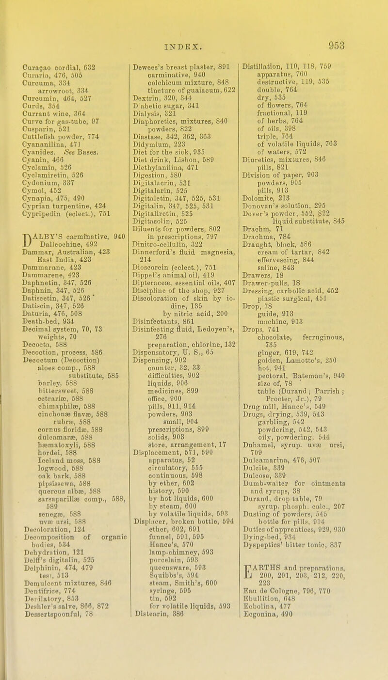 Caragao oordinl, 632 Curarin, 47G, 505 Curcuma, 334 arrowroot, 334 Curoumin, 464, 527 Curds, 354 Currant wine, 364 Curve for gas-tube, 97 Cuspnrin, 521 Cuttlefish powder, 774 Cyananilina, 471 Cyanides. See Bases. Cyanin, 466 Cyclamin, 526 Cj'clamiretin, 526 Cydoniuin, 337 Cymol, 452 Cynapia, 475, 490 Cyprian turpentine, 424 Cypripedin (eclect.), 751 DALEY'S carminative, 940 Dalleochine, 492 Dammar, Australian, 423 East India, 423 Dammarane, 423 Dammarene, 423 Daphnetin, 347, 526 Daphnin, 347, 526 Datiscetin, 347, 526 ' Datiscin, 347, 526 Daturia, 476, 508 Death-bed, 934 Decimal system, 70, 73 weights, 70 Deoocta, 588 Decoction, process, 586 Decoctum (Decoction) aloes comp., 588 substitute, 585 barley, 588 bittersweet, 588 cetrarisB, 588 chimaphilsB, 588 cinchonas flavis, 588 rubrsD, 588 cornus floridso, 588 dulcamarse, 588 haematoxyli, 588 hordei, 588 Iceland moss, 588 logwood, 588 oak bark, 588 pipsissewa, 588 qnercua albSB, 588 sarsaparillsQ comp., 588, 589 senegse, 588 uvaj ursi, 588 Decoloration, 124 Decomposition of organic bodies, 534 Dehydration, 121 Delff's digitalin, 525 Delphinin, 474, 479 test, 513 Demulcent mixtures, 846 Dentifrice, 774 Dei'ilatory, 853 Deshler's salve, 866, 872 Dessertspoonful, 78 Dewees's bron.st plaster, 891 carminative, 940 colohicum mixture, 848 tincture of guaiacum, 622 Dextrin, 320, 344 D abetic sugar, 341 Dialysis, 321 Diaphoretics, mixtures, 840 powders, 822 Diastase, 342, 362, 363 Didymiura, 223 Diet for the sick, 935 Diet drink, Lisbon, 589 Diethylanilina, 471 Digestion, 580 Di^italacrin, 531 Digitalarin, 525 Digitaletin, 347, 525, 531 Digitalin, 347, 525, 531 Digitaliretin, 525 Digitasolin, 525 Diluents for powders, 802 in prescriptions, 797 Dinitro-cellulin, 322 Dinnerford's fluid magnesia, 214 Dioscorein (eclect.), 751 Dippel's animal oil, 419 DipteraoeiB, essential oils, 407 Discipline of the shop, 927 Discoloration of skin by io- dine, 135 by nitric acid, 200 Disinfectants. 861 Disinfecting fluid, Ledoyen's, 276 preparation, chlorine, 132 Dispensatory, U. S., 65 Dispensing, 902 counter, 32, 33 difficulties, 902 liquids, 906 medicines, 899 office, 900 pills, 911, 914 powders, 903 small, 904 prescriptions, 899 solids, 903 store, arrangement, 17 Displacement, 571, 690 apparatus, 52 circulatory, 555 continuous, 598 by ether, 602 history, 590 by hot liquids, 600 by steam, 600 by volatile liquids, 593 Disphieer, broken bottle, 594 ether, 602, 691 funnel, 591, 595 llance's, 570 lamp-chimney, 593 porcelain, 593 queeusware, 593 Squibbs'fl, 594 steam. Smith's, 600 syringe, 695 tin, 592 for volatile liquids, 593 Distearin, 386 Distillation, 110, 118, 759 apparatus, 7150 destructive, 119, 535 double, 704 dry, 535 of flowers, 764 fractional, 119 of herbs, 764 of oils, 398 triple, 764 of volatile liquids, 763 of waters, 572 Diuretics, mixtures, 846 pills, 821 Division of paper, 903 powders, 905 pills, 913 Dolomite, 213 Donovan's solution, 295 Dover's powder, 552, 822 liquid substitute, 845 Drachm, 71 Drachma, 784 Draught, black, 586 cream of tartar, 842 effervescing, 844 saline, 843 Drawers, 18 Drawer-pulls, 18 Dressing, carbolic acid, 452 plastic surgical, 451 Drop, 78 guide, 913 machine, 913 Drops, 741 chocolate, ferruginous, 735 ginger, 619, 742 golden, Lamotte's, 250 hot, 941 pectoral, Bateman's, 940 size of, 78 table (Durand ; Parrish j Procter, Jr.), 79 Drug mill, Hance's, 549 Drugs, drying, 539, 543 garbling, 542 powdering, 542, 543 oily, powdering, 544 Duhamel, syrup, uvaj ursi, 709 Dulcamarina, 476, 507 Dulcite, 339 Dulcoso, 339 Dumb-waiter for ointments and syrups, 38 Durand, drop table, 79 syrup, phosph. calc, 207 Dusting of powders, 545 bottle for pills, 914 Duties of apprentices, 929, 930 Dying-bed, 934 Dyspeptics' bitter tonic, 837 EARTHS and preparations, 200, 201, 203, 212, 220, 223 Eau de Cologne, 796, 770 Ebullition, 048 Ecbolina, 477 I Eogonina, 490