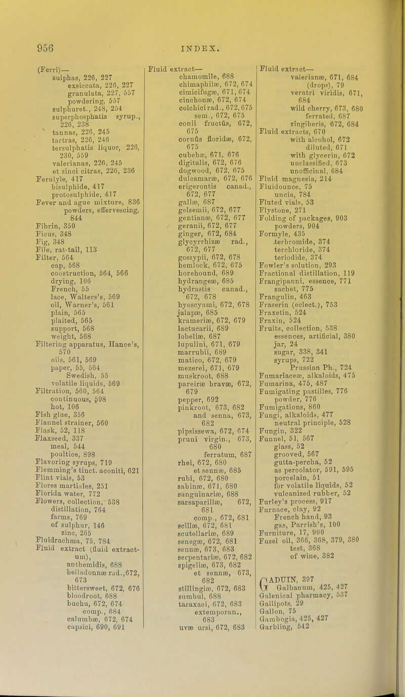 (Eerri)— sulphas, 226, 227 exsieoata, 226, 227 granulata, 227, 667 powdering, 657 sulphuret, 248, 26+ supei-phosphatis syrup., 226, 238 ' tannas, 226, 245 tartras, 226, 246 tersulphatis liquor, 226, 230, 659 valerianas, 226, 245 et zinoi citras, 226, 236 Ferulyle, 417 bisulphide, 417 protosulphide, 417 Fever and ague mixture, 836 powders, effervescing, 844 Fibrin, 350 Ficus, 348 Fig, 348 File, rat-tail, 113 Filter, 664 cap, 568 construction, 564, 566 drying, 106 French, 55 laoe, Walters's, 569 oil, Warner's, 561 plain, 565 plaited, 565 support, 568 weight, 668 Filtering apparatus, Hance's, 570 oils, 561, 569 paper, 55, 664 Swedish, 55 volatile liquids, 569 Filtration, 560, 564 continuous, J98 hot, 106 Fish glue, 356 Flannel strainer, 560 Flask, 62, 118 Flaxseed, 337 meal, 644 poultice, 898 Flavoring syrups, 719 Flemming's tinct. aconiti, 621 Flint vials, 53 Flores martiiiles, 251 Florida water, 772 Flowers, collection,' 538 distillation, 764 farms, 769 of sulphur, 146 zinc, 265 Fluidrachina, 75, 784 Fluid extract (fluid extraot- um), anlheraidis, 688 belladonnas rad.,672, 673 bittersweet, 672, 676 bloodroot, 088 buohu, 672, 674 comp., 684 calumbsB, 672, 674 cupsioi, 690, 691 Fluid extract— chamomile, 688 chimaphila3, 672, 674 cimicifugoe, 671,674 cinchonte, 672, 674 colchicirad., 672,075 sem., 672, 675 conii fruotfls, 672, 675 oornfls fioridae, 672, 675 cubebfc, 671, 676 digitalis, 672, 676 dogwood, 672, 675 duloamarse, 672, 676 erigerontis oanad., 672, 677 gnllaa, 687 gelsemii, 672, 677 gentiance, 672, 677 geranii, 672, 677 ginger, 672, 684 glyoyrrhizce rad., 672, 677 gossypii, 672, 678 hemlock, 672, 675 horehound, 689 hydrangeas, 686 hydrastis canad., 672, 678 hyoscyami, 672, 678 jalapiB, 685 krameriee, 672, 679 lactucarii, 689 lobelisB, 687 lupulini, 671, 679 marrubii, 689 matico, 672, 679 mezerei, 671, 679 muskroot, 688 pareiriB brav88, 672, 679 pepper, 692 pinkroot, 673, 682 and senna, 673, 682 pipsissewa, 672, 674 pruni virgin., 673, 680 ferratum, 687 rhei, 672, 680 et sennre, 685 rubi, 672, 680 sabinaj, 671, 680 sanguinariaj, 088 sarsaparillte, 672, 681 comp., 672, 681 Boillaj, 672, 681 scutellarire, 689 senegaj, 672, 681 sennw, 673, 683 serpentaricB, 672, 682 spigeliaj, 673, 682 et sennas, 673, 682 stillingias, 672, 683 sumbul, 688 taraxaci, 672, 683 extemporan., 683 UV89 ursi, 672, 683 Fluid extrnct— valerianas, 671, 684 (drops), 79 veratri viridis, 671, 084 wild cherry, 673, 680 ferrated, 687 zingiberis, 672, 684 Fluid extracts, 670 with alcohol, 672 diluted, 671 with glycerin, 672 unclassified, 673 unoffioinal, 684 Fluid magnesia, 214 Fluidounce, 75 uncia, 784 Fluted vials, 53 Flystone, 271 Folding of packages, 903 powders, 904 Formyle, 435 .terbromide, 374 terchloride, 374 teriodide, 374 Fowler's solution, 293 Fractional distillation, 119 Frangipanni, essence, 771 sachet, 775 Frangulin, 463 Fraserin (eclect.), 753 Fraxetin, 524 Fraxin, 624 Fruits, collection, 538 essences, artificial, 380 jar, 24 sugar, 338, 341 syrups, 722 Prussian Ph., 724 Fumariacea;, alkaloids, 475 Fumarina, 476, 487 Fumigating pastilles, 776 powder, 776 Fumigations, 860 Fungi, alkaloids, 477 neutral principle, 528 Fungin, 322 Funnel, 51, 567 glass, 52 grooved, 567 gutta-percha, 52 as percolator, 591, 595 porcelain, 51 for volatile liquids, 52 vulcanized rubber, 52 Furley's process, 917 Furnace, clay, 92 French hand, 93 gas, Parrish's, 100 Furniture, 17, 900 Fusel oil, 366, 368, 379, 380 test, 308 of wine, 382 GADUIN, 397 Galbanum, 425, 427 Galenical pharmacy, 537 Gallipots, 29 Gallon, 75 Gambogia, 425, 427 Garbling, 542