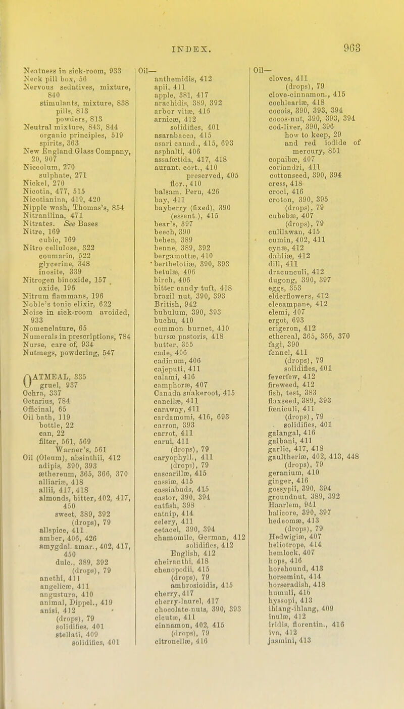 Neatness !n siclt-room, 933 Neck pill box, 51) Nervous sedatives, mixture, 840 stimulants, mixture, 838 pills, 813 powders, 813 Neutral mixture, 843, 844 organic principles, 519 spirits, 363 New England Glass Company, 20, 907 Niocolura, 270 sulphate, 271 Nickel, 270 Nicotia, 477, 515 Nicotianina, 419, 420 Nipple wash, Thomas's, 854 Nitranilina, 471 Nitrates. See Bases Nitre, 169 cubic, 169 Nitro cellulose, 322 coumarin, 522 glycerine, 348 inosite, 339 Nitrogen binoxide, 157 oxide, 196 Nitrura flaramans, 196 Noble's tonic elixir, 622 Noise in sick-room avoided, 933 Nomenclature, 65 Numerals in prescriptions, 784 Nurse, care of, 934 Nutmegs, powdering, 547 OATMEAL, 335 gruel, 937 Ochra, 337 Octarius, 784 Officinal, 65 Oil bath, 119 bottle, 22 can, 22 filter, 561, 509 Warner's, 561 Oil (Oleum), absinthii, 412 adipis, 390, 393 lEthereum, 365, 366, 370 alliariin, 418 allii, 417, 418 almonds, bitter, 402, 417, 450 sweet, 889, 392 (drops), 79 allspice, 411 amber, 406, 426 amygdal. amar., 402, 417, 450 dulc, 389, 392 (drops), 79 anethi, 411 angelica;, 411 angustura, 410 animal, Dippel., 419 anisi, 412 (drops), 79 solidifies, 401 Btellati. 409 solidifies, 401 anthemidis, 412 apii, 411 apple, 381, 417 araohidis, 3H!), 392 arbor vitro, 410 arnicas, 412 solidifies, 401 asarabiiccii, 415 iisari oanad., 415, 093 asphalti, 406 assafoetida, 417, 418 aurant. cort., 410 preserved, 405 flor., 410 balsam. Peru, 426 bay, 411 bayberry (fixed), 390 (essent ), 415 bear's, 3U7 beech, 390 behen, 389 benne, 389, 392 bergamotttc, 410 berthelotiaj, 390, 393 betulse, 406 birch, 406 bitter candy tuft, 418 brazil nut, 390, 393 British, 942 bubulum, 390, 393 buchu, 410 common burnet, 410 bursa) pastoris, 418 butter, 355 cade, 406 cadinum, 406 cajeputi, 411 calami, 416 camphoriB, 407 Canada sn'akeroot, 415 canell89, 411 caraway, 411 cardamorai, 416, 693 carron, 393 carrot, 411 carui, 411 (drops), 79 caryophyll., 411 (drop'), 79 cascarilla), 415 cassiae, 416 cassiabuds, 415 castor, 390, 394 catfish, 398 catnip, 4 14 celery, 411 oetacei, 390, 394 chamomile, German, 412 solidifies, 412 English, 412 cheirantlii, 418 chenopodil, 415 (drops), 79 ambrosioidis, 415 cherry,417 cherry-laurel, 417 chocolate-nuts, 390, 393 cicutic, 411 cinnamon, 402, 415 (drops), 79 citronellte, 416 Oil- cloves, 411 (drops), 79 clove-cinnamon., 415 ooohlearice, 418 cocois, 390, 393, 394 cocos-nut, 390, 393, 394 cod-liver, 390, 396 how to keep, 29 and red iodide of mercury, 851 copaiba?, 407 corianJri, 411 cottonseed, 390, 394 cress, 418- croci, 416 croton, 390, 395 (drops), 79 cubebffi, 407 (drops), 79 culilawan, 415 cumin, 402, 411 cynse, 412 dahlise, 412 dill, 411 dracunouli, 412 dugong, 390, 397 eggs, 353 eldertlowers, 412 elecampane, 412 elemi, 407 ergot, 693 erigeron, 412 ethereal, 365, 366, 370 fagi, 390 fennel, 411 (drops), 79 solidifies, 401 feverfew, 412 fireweed, 412 fish, test, 383 flaxseed, 389, 393 foeniculi, 411 (drops), 79 solidifies, 401 galangal, 416 galbani, 411 garlic, 417, 418 gaultherijB, 402, 413, 448 (drops), 79 geranium, 410 ginger, 416 gossypii, 390, 394 groundnut, 389, 392 Haarlem, 941 halieore, 390, 397 hedeoinro, 413 (drops), 79 Iledwigins, 407 heliotrope, 414 hemlock, 407 hops, 416 horehound, 413 horsemint, 414 horseradish, 418 humuli, 416 hyssopi, 413 ihlang-ihlnng, 409 inula), 412 iridi.', florentin., 416 iva, 412 jusmini, 413