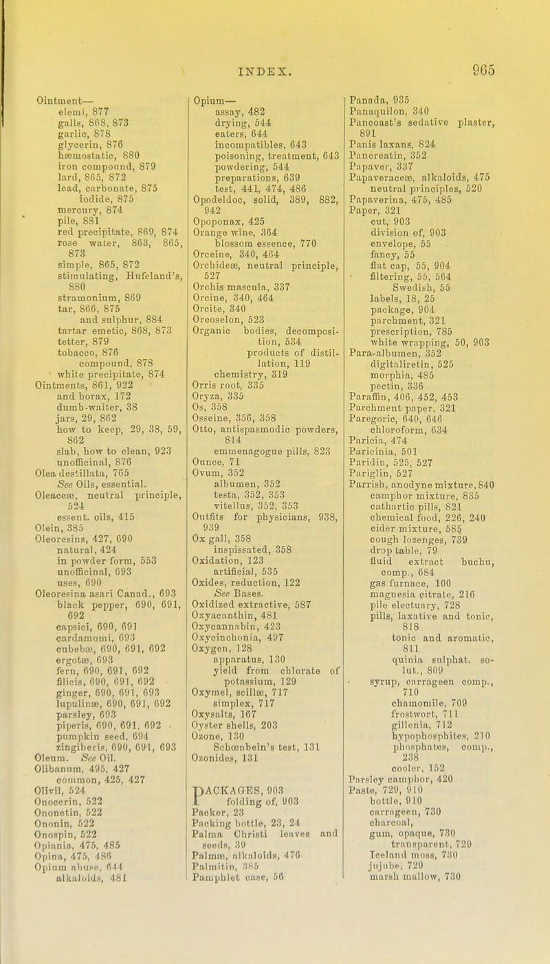 Ointment— elemi, 877 galls, 808, 873 garlic, 878 glycerin, 876 hEeniostatic, 880 iron compound, 879 lard, SO5, 872 lead, carbonate, 875 iodide, 875 mercury, 874 pile, 881 red precipitate, 869, 874 rose water, 863, 8C5, 878 simple, 865, 872 stimulating, Hufeland's, 880 stramonium, 869 tar, 866, 875 and sulphur, 884 tartar emetic, 868, 873 tetter, 879 tobacco, 876 compound, 878 • white precipitate, 874 Ointments, 861, 922 and borax, 172 dumb-waiter, 38 jars, 29, 862 how to keep, 29, 38, 59, 862 slab, how to clean, 923 unofficinal, 876 Olea destillata, 765 See Oils, essential. OleaceEB, neutral principle, 524 essent. oils, 415 Olein, 385 Oleoresins, 427, 690 natural, 424 in powder form, 553 unofficinal, 693 uses, 690 Oleoresina asari Canad., 693 black pepper, 690, 691, 692 capsici, 690, 691 cardamomi, 693 cubebaj, 090, 691, 692 ergotee, 693 fern, 690, 691, 692 filicis, 690, 691, 692 ginger, 690, 691, 693 lupulinsD, 690, 691, 692 parsley, 693 piperis, 690, 691, 692 ■ pumpkin seed, 694 zingiberis, 690, 691, 693 Oleum. See Oil. Olibanum, 495, 427 common, 425, 427 OHvil, 624 Onocerin, 522 Ononetin, 522 Ononin, 522 Ono.'ipin, 522 Opianin, 475, 485 Opina, 475, 486 Opium abu.so, 644 alkaloids, 481 Opium— assay, 482 drying, 644 eaters, 644 inoompatibles, 643 poisoning, treatment, 643 powdering, 544 preparations, 639 test, 441, 474, 486 Opodeldoc, solid, 389, 882, 942 Opoponax, 425 Orange wine, 364 blossom essence, 770 Orceine, 340, 464 OrchideEB, neutral principle, 527 Orchis mascula, 337 Orcine, 340, 464 Orcite, 340 Oreoselon, 523 Organic bodies, decomposi- tion, 534 products of distil- lation, 119 chemistry, 319 Orris root, 335 Oryza, 335 Os, 368 Osseine, 356, 358 Otto, antispasmodic powders, 814 emmenagogue pills, S23 Ounce, 71 Ovum, 352 albumen, 352 te.sta, 352, 363 vitellus, 352, 353 Outfits for physicians, 938, 939 Ox gall, 358 inspissated, 358 Oxidation, 123 artificial, 535 Oxides, reduction, 122 See Bases. Oxidized extractive, 587 Oxyaciinthin, 481 Oxycanniibin, 423 Oxycinohonia, 497 Oxygen,128 apparatus, 130 yield from chlorate of potassium, 129 Oxymel, scillaj, 717 simplex, 717 Oxyealts, 167 Oyster shells, 203 Ozone, 130 Schconbein's tost, 131 Ozonides, 131 PACKAGES, 903 folding of, 903 Packer, 23 Packing bottle, 23, 24 Palina Christi leaves and seeds, 39 PalmoD, nlknloids, 4 70 Palmitin, 3K6 Pamphlet case, 66 Pannda. 935 Panaquilon, 340 Pancoast's sedative plaster, 891 Panis laxans, 824 Panoreatin, 352 Papaver, 337 Papaveraceoo, alkaloids, 475 neutral principles, 620 Papaverina, 475, 485 Paper, 321 cut, 903 division of, 903 envelope, 55 fancy, 56 flat cap, 55, 904 filtering, 55, 664 Swedish, 66 labels, 18, 25 package, 904 parchment, 321 prescription, 786 white wrapping, 50, 903 Para-albumen, 352 digitalirelin, 526 morphia, 485 pectin, 336 Paraffin, 406, 452, 463 Parchment paper, 321 Paregoric, 640, 646 chloroform, 634 Paricia, 474 Paricinia, 601 Paridin, 525, 627 Pariglin, 627 Parrish, anodyne mixture. 840 camphor mixture, 835 cathartic pills, 821 chemical food, 226, 240 cider mixture, 686 cough lozenges, 739 di-op table, 79 fluid extract buchu, comp., 684 gas furnace, 100 magnesia citrate, 216 pile electuary, 728 pills, laxative and tonic, 818 tonic and aromatic, 811 quinia sulphat. so- lut., 809 syrup, carrageen comp., 710 chamomile, 709 frostwort, 711 gillenia, 712 hypophosphites, 210 phosphates, oomp., 238 cooler, 152 Parsley cauiiihor, 420 Paste, 729, 910 bottle, 910 carrageen, 730 charcoal, gum, opaque, 730 transparent, 729 Iceland moss, 730 jiijiibp, 729 marsh mallow, 730