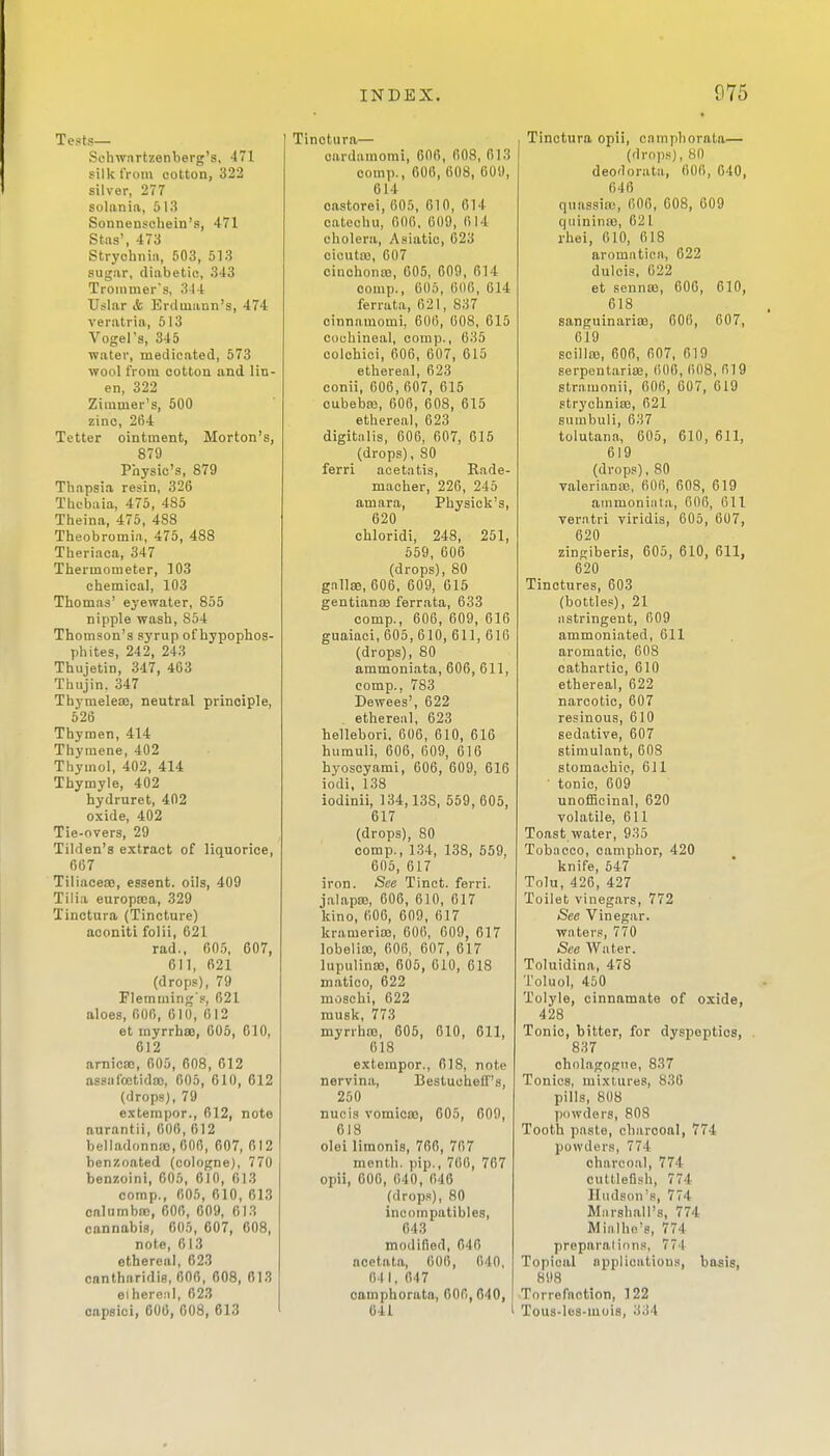 Tests— Schwnrtzenberg's, 471 silk from cotton, 322 silver, 277 solan ia, 513 Sonnenschein's, 471 Stns', 473 Strychnin, 503, 513 sugar, diabetic, 343 Trommer's, 3I t Uslar & E)riluiann's, 474 veratria, 513 Vogel's, 345 water, medicated, 573 wool from cotton and lin- en, 322 Ziramer's, 500 zinc, 264 Tetter ointment, Morton's, 879 Physic's, 879 Thapsia resin, 326 Thebaia, 475, 485 Theina, 475, 488 Theobromia, 475, 488 Theriaca, 347 Thermometer, 103 chemical, 103 Thomas' eyewater, 855 nipple wash, 854 Thomson's syrup of hypophos- phites, 242, 243 Thujetin, 347, 403 Thujin. 347 Thymeleaj, neutral principle, 526 Thymen, 414 Thymene, 402 Thymol, 402, 414 Thymyle, 402 hydruret, 402 oxide, 402 Tie-overs, 29 Tilden's extract of liquorice, 667 Tillacea), essent. oils, 409 Tilia europa5a, 329 Tinctura (Tincture) aconiti folii, 621 rad., 605, 607, 611, 621 (drops), 79 Fleraming's, 621 aloes, 006, 610, 612 et myrrhsB, 605, 610, 612 arnicao, 605, 608, 612 assafoetidao, 605, 610, 612 (drops), 79 extempor., 612, note nurantii, 606, 612 belladonna), 006, 607, 012 ben/.oated (cologne), 770 benzoini, 606, 610, 613 comp., 605, 610, 613 calumbtc, 606, 609, 613 cannabis, 605, 607, 608, note, 613 ethereal, 623 cnntharidis, 606, 608, 613 eihere;il, 623 capsioi, 606, 608, 613 Tinctura— cardamorai, 606, 608, 613 oomp., 606, 608, 609, 614 castorei, 605, 610, 614 catechu, 006, 609, 614 cholera, Asiatic, 623 oicutaj, 607 cinohonco, 005, 609, 614 comp., 605, 606, 614 ferrata, 621, 837 cinnamomi, 606, 608, 615 couhineal, comp., 635 colchici, 606, 607, 615 ethereal, 623 conii, 606, 607, 615 cubebaj, 606, 608, 615 ethereal, 623 digitalis, 606, 607, 615 (drops), 80 ferri acetatis, Rade- maeher, 226, 245 amara, Physick's, 620 chloridi, 248, 251, 659, 606 (drops), 80 gallae, 606, 609, 615 gentianiB ferrata, 633 comp., 606, 609, 616 guaiaci, 605, 610, 611, 616 (drops), 80 ammoniata, 606, 611, comp., 783 Dewees', 622 ethereal, 623 hellebori. 006, 610, 616 humuli, 606, 609, 616 hyoscyami, 606, 609, 616 iodi, 138 iodinii, 134,138, 559, 605, 617 (drops), 80 comp., 134, 138, 559, 606, 617 iron. See Tinct. ferri. jalapaj, 606, 610, 617 kino, 606, 609, 617 krameria), 606, 009, 617 lobelias, 606, 607, 617 lupulinaj, 605, 010, 618 matico, 622 moschi, 622 musk, 773 myrrha), 605, 610, 611, 618 extempor., 618, note nervina, Bestucheff's, 250 nufiis vomicae, 605, 609, 618 olei limonis, 766, 767 menth. pip., 706, 767 opii, 606, 640, 046 (drops), 80 incompatibles, 643 modified, 646 acetata, 606, 040, Oil, 047 camphorata, 606, 640, 641 Tinctura opii, camphorata— (drops), 80 deodorata, 600, 640, 646 quassiiii, 606, 608, 609 qiiinina3, 621 rhei, 010, 618 aromatica, 622 dulcis, 622 et sennas, 600, 610, 618 sanguinarias, 606, 607, 619 scillas, 606, 607, 619 serpentaria;, 606, 608, 619 stramonii, 606, 607, 619 strychnias, 621 sumbuli, 637 tolutana, 605, 610, 611, 619 (drops), 80 Valeriana;, 606, 608, 619 ammoniiita, 606, 611 ver.ntri viridis, 605, 607, 620 zinsiberis, 605, 610, 611, 620 Tinctures, 603 (bottles), 21 iistringent, 609 ammoniated, 611 aromatic, 608 cathartic, 610 ethereal, 622 narcotic, 607 resinous, 610 sedative, 607 stimulant, 608 stomachic, 611 ' tonic, 609 unofScinal, 620 volatile, 611 Toast water, 935 Tobacco, camphor, 420 knife, 547 Tolu, 426, 427 Toilet vinegars, 772 See Vinegar. waters, 770 See Water. Toluidina, 478 Toluol, 450 Tolyle, cinnamate of oxide, 428 Tonic, bitter, for dyspeptics, 837 cholagogue, 837 Tonics, mixtures, 836 pills, 808 powders, 803 Tooth paste, charcoal, 774 powders, 774 charcoal, 774 cuttlefish, 774 Hudson's, 774 Miirshall's, 774 Mialho's, 774 preparal ions, 774 Topical applications, basis, 898 Torrefnotion, 122 Tous-les-mois, 334