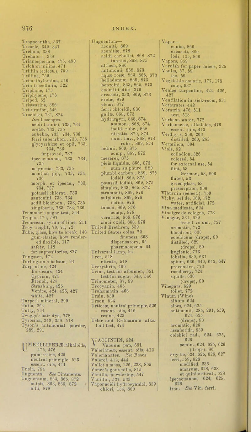 Trngncnnthfi, 337 Treacle, 340, 347 Trehiilii, 33S Trehalose, 338 Trianosperinia, 475, 490 Trichlor:iniIinn, 471 Trilliin (eclect.), 759 Trilline, 7a9 Triuieth.vlainina, 516 Trinitrocollulin, 322 Tripbane, 173 Triphjlene, 173 Tripoli, 52 Tristearine, 386 Trituration, 546 Trochisci, 731, 824 See Lozenges, ncidi tannici, 733, 734 creta3, 733, 735 cubebaj, 733, 734, 736 ferri subcarbon., 733, 735 glycyrrhizsB et opii, 733, 734, 736 improved, 737 ipeeacuanhsB, 733, 734, 735 magnesise, 733, 735 menthsB pip,, 733, 734, 736 morph. et ipecac, 733, 734, 737 potassii chlorat., 733 santonini, 733, 734 sodii bioarbon., 733, 735 zingiberis, 733, 734, 736 Trommer's sugar test, 344 Tropin, 476, 687 Trousseau, syrup of lime, 211 Troy weight, 70, 71, 72 Tube, glass, how to break, 148 gum-elastio, how render- ed flexible, 117 safety, 118 for suppositories, 827 Tungsten, 172 Turlington's balsam, 94 Turpentine, 424 Bordeaux, 424 Cyprian, 424 French, 424 Strasburg, 425 Venice, 424, 426, 427 white, 427 Turpeth mineral, 299 Tutia, 264 Tutty, 264 Twiggs's hair dye, 778 Tyrosina, 349, 356, 518 Tyson's antimonial powder, 289, 291 UMBELLIFERiE, alkaloids, 476, 476 gum-rosins, 425 neutral principle, 523 essont. oils, 411 Uncia, 784 Unguenta. See Ointments. Unguontum, 86.3, 865, 872 adipis, 803, 865, 872 allii, 878 Unguentura— aconiti, 869 aconilias, 878 aoidi carbolici, 868, 872 tannici, 868, 873 althea3, 8S0 antinionii, 868, 873 nqua3 rosai, 863, 865, 873 belladonnaj, 869, 873 benzoini, 863, 866, 873 cadmii iodidi, 270 creasoti, 333, 869, 873 crette, 879 elemi, 877 ferri chloridi, 880 galla;, 808, 873 hydrargyri, 868, 874 ammon., 868, 874 iodid. rubr., 868 nitratis, 870, 874 oxid. flav., 868, 874 rubr., 869, 874 iodinii, 869, 875 comp., 869, 875 mezerei, 875 picis liquidae, 866, 875 cum sulphure, 880 plumbi carbon., 869, 875 iodidi, 869, 875 potassii iodidi, 869, 875 simplex, 863, 865, 872 stramonii, 869, 876 sulphuris, 869, 876 iodidi, 876 tabaci, 869, 876 comp., 878 veratrisB, 868, 876 zinci oxidi,. 808, 876 United Brethren, 639 United States coins, 72 fineness, 308 dispensatory, 65 pharmacopoeia, 64 Universal lamp, 94 Urea, 518 nitrate, 618 Urerythrin, 466 Urine, test for albumen, 351 test for sugar, 343, 346 Urinometer, 87, 89 Urocyanin, 405 Uroh;tmatin, 466 Ursin, 530 Urson, 624 UrticefB, neutral principle, 526 essent. oils, 416 resins, 423 Uslnr and Erdmann's alka- loid test, 474 YACCmilN, 524 V Vacuum pan, 651 Valoriancro, essent. oils, 412 Valerianates. Sec Bases. Valerol, 412, 444 Vallefs mass, 226, 228, 805 Vance's gout pill.s, 815 Vanilla, powdering, 547 Vanillin, 527, 533 Vaporacidi hydrooyanioi, 869 chlori, 134, 800 Vapor— conias, 860 creasoli, 800 iodi, 136, 860 Vapor., 8,'j9 Varnish for paper labels, 325 Vaults, 67, 59 ice, 69 Vegetable caustic, 177, 178 soup, 937 Venice turpentine, 424, 426 427 Ventilation in sick-room, 931 Veratrates, 442 Veratria, 476, 611 test, 613 Verbena water, 772 Verbenaoea), alkaloids, 476 essent. oils, 413 Verdigris, 260, 203 di.stilled, 260, 263 Vermilion, 304 Vials, 52 collodion, 326 colored, 64 for external use, 54 flint, 63 German, 63, 906 fluted, 63 green glass, 53 prescription, 906 Viburnin (eclect), 759 Vichy, sel de, 169, 172 water, artificial, 172 Vina medicala, 624 Vinaigrede cologne, 773 Vinegar, 331, 629 tested volum., 727 aromatic, 772 bloodroot, 630 colchicura (drops), 80 distilled, 029 (drops), 80 hygienic, 773 lobelia, 630, 631 opium, 630, 64(1, 642, 647 preventive, 773 raspberry, 724 squills, 630 (drops), 80 Vinegars, 629 toilet, 772 Vinum (Wine) album, 624 aloes, 624, 625 antimonii, 285, 291, 659, 624, 625 (drops), 80 aromatic, 626 assafoetida, 839 colchici rad., 624, 625, 626 semin., 624, 625, 626 (drops), 80 ergotre, 624, 625, 626, 627 ferri, 659, 628 modified, 236 amarum, 628, 638 et quinias citrat., 628 ipecacuanha), 624, 626, 626 iron. See Vin. ferri.