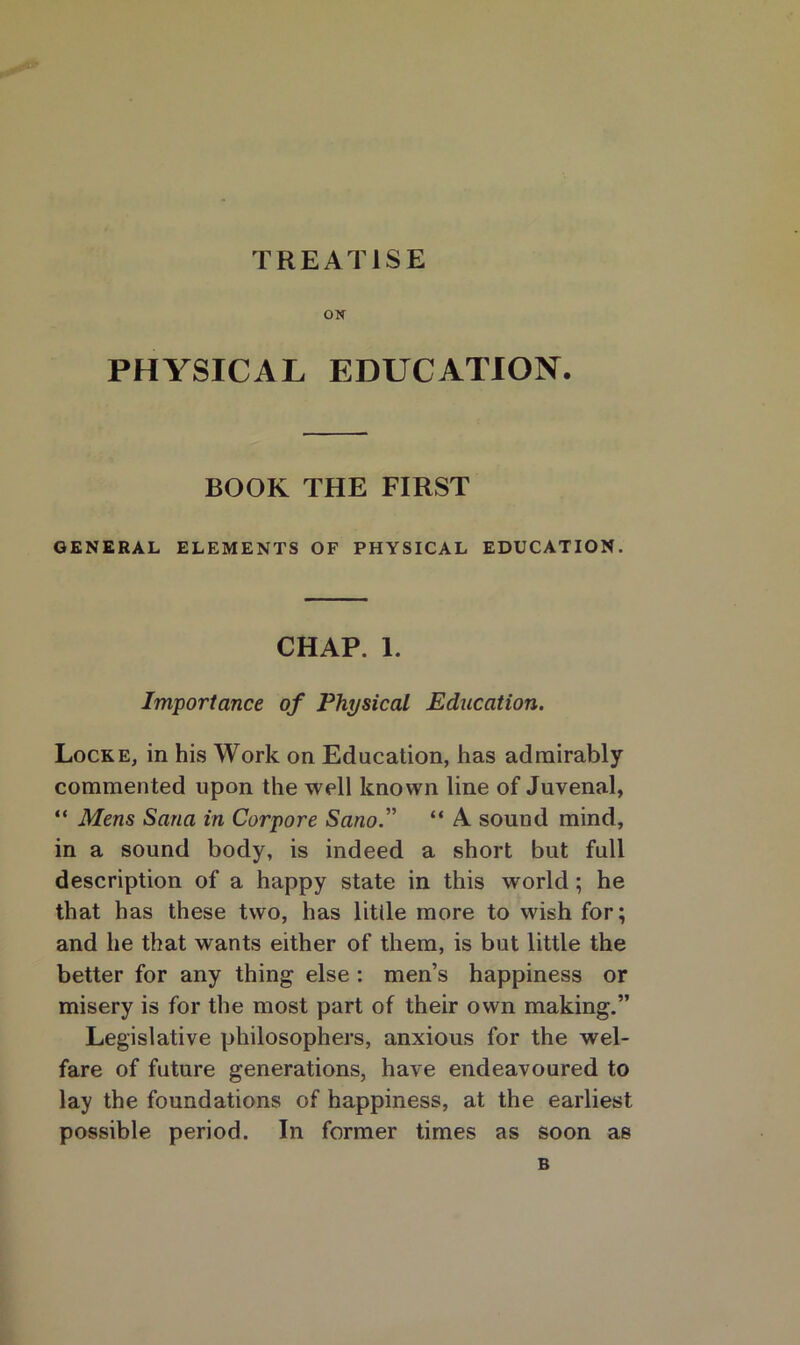 TREATISE ON PHYSICAL EDUCATION. BOOK THE FIRST GENERAL ELEMENTS OF PHYSICAL EDUCATION. CHAP. 1. Importance of Physical Education. Locke, in his Work on Education, has admirably commented upon the well known line of Juvenal, “ Mens Sana in Corpore Sano.” “ A sound mind, in a sound body, is indeed a short but full description of a happy state in this world; he that has these two, has little more to wish for; and he that wants either of them, is but little the better for any thing else : men’s happiness or misery is for the most part of their own making.” Legislative philosophers, anxious for the wel- fare of future generations, have endeavoured to lay the foundations of happiness, at the earliest possible period. In former times as soon as B