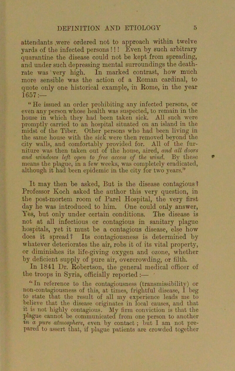 attendants .were ordered not to approach within twelve yards of the infected persons!!! Even by such arbitrary quarantine the disease could not be kept from spreading, and under such depressing mental surroundings the death- rate was very high. In marked contrast, how much more sensible was the action of a Roman cardinal, to quote only one historical example, in Rome, in the year 1657:— “ He issued an order prohibiting any infected persons, or even any person whose health was suspected, to remain in the house in which they had been taken sick. All such were promptly carried to an hospital situated on an island in the midst of the Tiber. Other persons who had been living in the same house with the sick were then removed beyond the city walls, and comfortably provided for. All of the fur- niture was then taken out of the house, aired, and all doors and window's left open to free access of the wind. By these means the plague, in a few weeks, was completely eradicated, although it had been epidemic in the city for two years.” It may then be asked, But is the disease contagious! Professor Koch asked the author this very question, in the post-mortem room of Parel Hospital, the very first day he was introduced to him. One could only answer, Yes, but only under certain conditions. The disease is not at all infectious or contagious in sanitary plague hospitals, yet it must be a contagious disease, else how does it spread? Its contagiousness is determined by whatever deteriorates the air, robs it of its vital property, or diminishes its life-giving oxygen and ozone, whether by deficient supply of pure air, overcrowding, or filth. In 1841 Dr. Robertson, the general medical officer of the troops in Syria, officially reported:— “In reference to the contagiousness (transmissibility) or non-contagiousness of this, at times, frightful disease, I beg to state that the result of all my experience leads me to believe that the disease originates in local causes, and that it is not highly contagious. My firm conviction is that the plague cannot be communicated from one person to another in a pure atmosphere, even by contact; but I am not pre- pared to assert that, if plague patients are crowded together