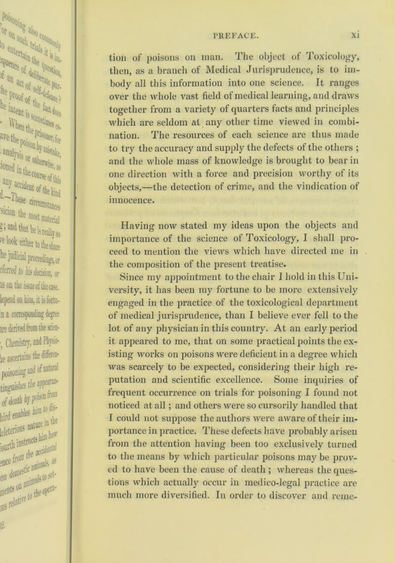 tion of poisons on man. The object of Toxicology, then, as a branch of Medical Jurisprudence, is to im- body all this information into one science. It ranges over the whole vast field of medical learning, and draws together from a variety of quarters facts and principles which are seldom cat any other time viewed in combi- nation. The resources of each science are thus made to try the accuracy and supply the defects of the others ; and the whole mass of knowledge is brought to bear in one direction with a force and precision worthy of its objects,—the detection of crime, and the vindication of innocence. Having now stated my ideas upon the objects and importance of the science of Toxicology, I shall pro- ceed to mention the views which have directed me in the composition of the present treatise. Since my appointment to the chair I hold in this Uni- versity, it has been my fortune to be more extensively engaged in the practice of the toxicological department of medical jurisprudence, than I believe ever fell to the lot of any physician in this country. At an early period it appeared to me, that on some practical points the ex- isting works on poisons were deficient in a degree which was scarcely to be expected, considering their high re- putation and scientific excellence. Some inquiries of frequent occurrence on trials for poisoning I found not noticed at all; and others were so cursorily handled that I could not suppose the authors were aware of their im- portance in practice. These defects have probably arisen from the attention having been too exclusively turned to the means by which particular poisons may be prov- ed to have been the cause of death ; whereas the ques- tions which actually occur in medico-legal practice are much more diversified. In order to discover and reme-